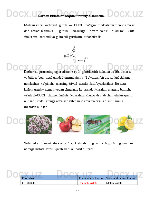          1.1.   Karbon kislotalar haqida umumiy tushuncha.
Molekulasida  karboksil  guruh  —  COOH  bo‘lgan  moddalar karbon kislotalar
deb   ataladi.Karboksil     guruhi     bir-biriga     o‘zaro   ta’sir     qiladigan   ikkita
funksional karbonil va gidroksil guruhlarni birlashtiradi:
                                        
Karboksil guruhining uglerod atomi sp 2 -gibridlanish holatida bo‘lib, uchta σ– 
va bitta π–bog‘ hosil qiladi.Nomenklaturasi. To‘yingan bir asosli  kislotalarni  
nomlashda  ko‘pincha  ularning  trivial  nomlaridan foydalaniladi. Bu nom 
kislota qanday xomashyodan olinganini ko‘rsatadi. Masalan, ularning birinchi 
vakili H–COOH chumoli kislota deb ataladi, chunki dastlab chumolidan ajratib 
olingan. Xuddi shunga o‘xshash valerian kislota Valeriana o‘simligining 
ildizidan olingan.
Sistematik   nomenklaturaga   ko‘ra,   kislotalarning   nomi   tegishli   uglevodorod
nomiga kislota so‘zini qo‘shish bilan hosil qilinadi:
Formulasi Trivial nomenklatura Sistematik nomenklatura
H––COOH Chumoli kislota Metan kislota
10 