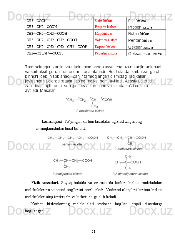 CH3––COOH Sirka kislota
Etan  kislota
CH3––CH2––COOH Propion kislota
Propan  kislota
CH3––CH2––CH2––COOH Moy kislota
Butan  kislota
CH3––CH2––CH2––CH2––COOH Valerian kislota
Pentan  kislota
CH3––CH2––CH2––CH2––CH2––COOH Kapron kislota
Geksan  kislota
CH3––(CH2)14––COOH Palmitin kislota
Geksadekan  kislota
Tarmoqlangan zanjirli vakillarini nomlashda avval eng uzun zanjir tanlanadi 
va karboksil  guruh  tomondan  raqamlanadi.  Bu  holatda  karboksil  guruh 
birinchi  deb  hisoblanadi. Zanjir tarmoqlangan qismidagi radikallar  
joylashgan uglerod raqami, so‘ng radikal nomi aytiladi. Asosiy uglerod 
zanjiridagi uglerodlar soniga mos alkan nomi va kislota so‘zi qo‘shib 
aytiladi. Masalan:
                                 
Izomeriyasi.  To‘yingan karbon kislotalar uglerod zanjirning 
tarmoqlanishidan hosil bo’ladi:
Fizik   xossalari.   Suyuq   holatda   va   eritmalarda   karbon   kislota   molekulalari
molekulalararo   vodorod   bog‘larini   hosil   qiladi.   Vodorod   aloqalari   karbon   kislota
molekulalarining tortishishi va birlashishiga olib keladi.
Karbon   kislotalarning   molekulalari   vodorod   bog‘lari   orqali   dimerlarga
bog‘langan.
11 