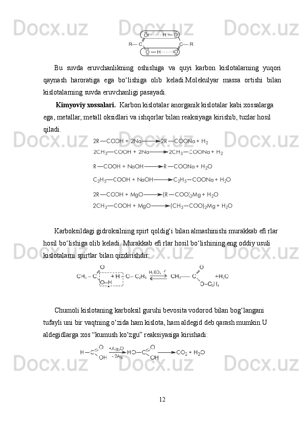                                      
Bu   suvda   eruvchanlikning   oshishiga   va   quyi   karbon   kislotalarning   yuqori
qaynash   haroratiga   ega   bo‘lishiga   olib   keladi.Molekulyar   massa   ortishi   bilan
kislotalarning suvda eruvchanligi pasayadi.
  Kimyoviy xossalari.   Karbon kislotalar anorganik kislotalar kabi xossalarga 
ega, metallar, metall oksidlari va ishqorlar bilan reaksiyaga kirishib, tuzlar hosil 
qiladi.
                    
Karboksildagi gidroksilning spirt qoldig‘i bilan almashinishi murakkab eﬁ rlar 
hosil bo‘lishiga olib keladi. Murakkab eﬁ rlar hosil bo‘lishining eng oddiy usuli 
kislotalarni spirtlar bilan qizdirishdir:
            
Chumoli kislotaning karboksil guruhi bevosita vodorod bilan bog‘langani 
tufayli uni bir vaqtning o‘zida ham kislota, ham aldegid deb qarash mumkin.U 
aldegidlarga xos “kumush ko‘zgu” reaksiyasiga kirishadi:
           
12 