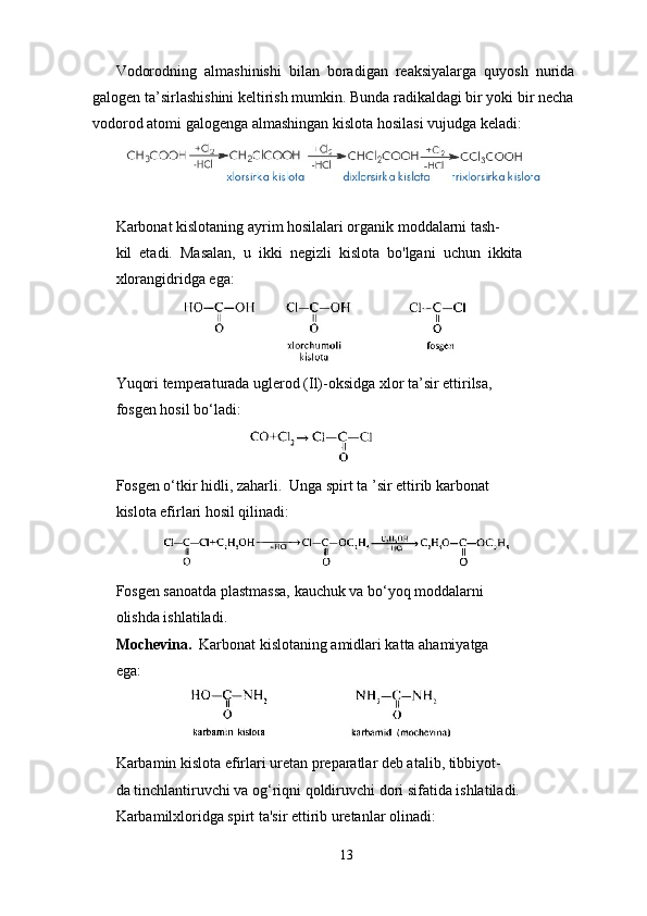 Vodorodning  almashinishi  bilan  boradigan  reaksiyalarga  quyosh  nurida  
galogen ta’sirlashishini keltirish mumkin. Bunda radikaldagi bir yoki bir necha 
vodorod atomi galogenga almashingan kislota hosilasi vujudga keladi:
 
                                             
Karbonat kislotaning ayrim hosilalari organik moddalarni tash- 
kil  etadi.  Masalan,  u  ikki  negizli  kislota  bo'lgani  uchun  ikkita 
xlorangidridga ega:
                
Yuqori temperaturada uglerod (Il)-oksidga xlor ta’sir ettirilsa, 
fosgen hosil bo‘ladi:
                                 
Fosgen o‘tkir hidli, zaharli.  Unga spirt ta ’sir ettirib karbonat 
kislota efirlari hosil qilinadi:
           
Fosgen sanoatda plastmassa, kauchuk va bo‘yoq moddalarni 
olishda ishlatiladi.
Mochevina.   Karbonat kislotaning amidlari katta ahamiyatga
ega:
                    
Karbamin kislota efirlari uretan preparatlar deb atalib, tibbiyot- 
da tinchlantiruvchi va og‘riqni qoldiruvchi dori sifatida ishlatiladi. 
Karbamilxloridga spirt ta'sir ettirib uretanlar olinadi:
13 