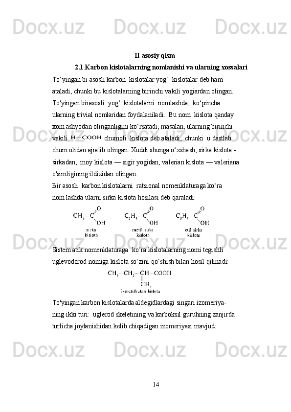                                                 II-asosiy qism
2.1 . Karbon kislotalarning nomlanishi va ularning xossalari 
To‘yingan bi asosli karbon  kislotalar yog‘  kislotalar deb ham 
ataladi, chunki bu kislotalarning birinchi vakili yogiardan olingan.
To'yingan birasosli  yog‘  kislotalarni  nomlashda,  ko‘pincha 
ularning trivial nomlaridan foydalaniladi.  Bu nom  kislota qanday 
xom ashyodan olinganligini ko‘rsatadi, masalan, ularning birinchi 
vakili   chumoli  kislota deb ataladi,  chunki  u dastlab 
chum olidan ajratib olingan. Xuddi shunga o‘xshash, sirka kislota -
sirkadan,  moy kislota — sigir yogidan, valerian kislota — valeriana 
o'simligining ildizidan olingan.
Bir asosli  karbon kislotalarni  ratsional nomenklaturaga ko‘ra 
nom lashda ularni sirka kislota hosilasi deb qaraladi:
         
Sistem atik nomenklaturaga  ko‘ra kislotalarning nomi tegishli 
uglevodorod nomiga kislota so‘zini qo‘shish bilan hosil qilinadi:
                                    
To'yingan karbon kislotalarda aldegidlardagi singari izomeriya-
ning ikki turi:  uglerod skeletining va karboksil guruhning zanjirda
turlicha joylanishidan kelib chiqadigan izomeriyasi mavjud:
      
14 