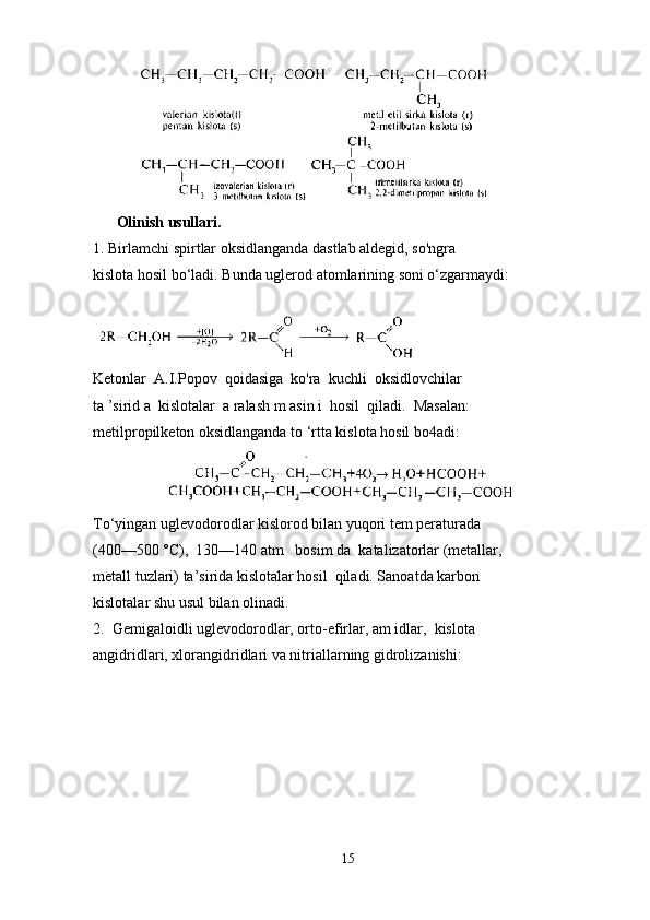      
Olinish usullari.
1. Birlamchi spirtlar oksidlanganda dastlab aldegid, so'ngra
kislota hosil bo‘ladi. Bunda uglerod atomlarining soni o‘zgarmaydi:
Ketonlar  A.I.Popov  qoidasiga  ko'ra  kuchli  oksidlovchilar
ta ’sirid a  kislotalar  a ralash m asin i  hosil  qiladi.  Masalan:
metilpropilketon oksidlanganda to ‘rtta kislota hosil bo4adi:
                    
To‘yingan uglevodorodlar kislorod bilan yuqori tem peraturada 
(400—500 °C),  130—140 atm   bosim da  katalizatorlar (metallar, 
metall tuzlari) ta’sirida kislotalar hosil  qiladi. Sanoatda karbon 
kislotalar shu usul bilan olinadi.
2.  Gemigaloidli uglevodorodlar, orto-efirlar, am idlar,  kislota 
angidridlari, xlorangidridlari va nitriallarning gidrolizanishi:
15 