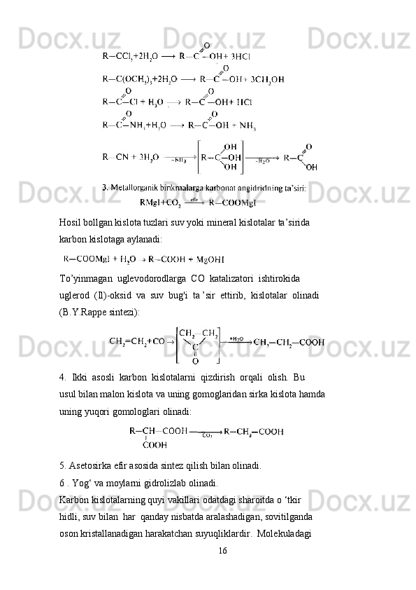                
Hosil bollgan kislota tuzlari suv yoki mineral kislotalar ta’sirida 
karbon kislotaga aylanadi:
To’yinmagan  uglevodorodlarga  CO  katalizatori  ishtirokida 
uglerod  (Il)-oksid  va  suv  bug'i  ta ’sir  ettirib,  kislotalar  olinadi 
(B.Y.Rappe sintezi):
                       
4.  Ikki  asosli  karbon  kislotalarni  qizdirish  orqali  olish.  Bu 
usul bilan malon kislota va uning gomoglaridan sirka kislota hamda 
uning yuqori gomologlari olinadi:
                             
5. Asetosirka efir asosida sintez qilish bilan olinadi.
6 . Yog‘ va moylarni gidrolizlab olinadi.
Karbon kislotalarning quyi vakillari odatdagi sharoitda o ‘tkir 
hidli, suv bilan  har  qanday nisbatda aralashadigan, sovitilganda 
oson kristallanadigan harakatchan suyuqliklardir.  Molekuladagi 
16 