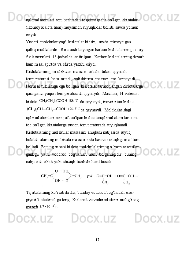 uglerod atomlari soni beshtadan to'qqiztagacha bo‘lgan kislotalar 
(izomoy kislota ham) moysimon suyuqliklar bollib, suvda yomon 
eriydi.
Yuqori  molekular yog'  kislotalar hidsiz,  suvda erimaydigan 
qattiq moddalardir.  Bir asosli to'yingan karbon kislotalarning asosiy 
fizik xossalari  13-jadvalda keltirilgan.  Karbon kislotalarning deyarli 
ham m asi spirtda va efirda yaxshi eriydi.
Kislotalarning  m olekular  massasi  ortishi  bilan  qaynash 
temperaturasi  ham  ortadi,  solishtirma  massasi  esa  kamayadi. 
Norm al tuzilishga ega bo‘lgan  kislotalar tarmoqlangan kislotalarga 
qaraganda yuqori tem peraturada qaynaydi.  Masalan,  H-valerian 
kislota   da qaynaydi, izovaierian kislota
da qaynaydi.  Molekulasidagi 
uglerod atomlari soni juft bo'lgan kislotalaruglerod atom lari soni 
toq bo‘lgan kislotalarga yuqori tem peraturada suyuqlanadi.
Kislotalarning molekular massasini aniqlash natijasida suyuq 
holatda ularning molekula massasi  ikki baravar ortiqligi m a ’lum 
bo‘ladi.  Buning sababi kislota molekulalarining o ‘zaro assotsilan- 
ganligi,  ya’ni  vodorod  bog‘lanish  hosil  bolganligidir,  buning 
natijasida siklik yoki chiziqli tuzilishi hosil boiadi:
              
Tajribalaming ko‘rsatishicha, bunday vodorod bog‘lanish ener- 
giyasi 7 kkal/mol ga teng.  Kislorod va vodorod atomi oralig‘idagi 
masofa 
17 