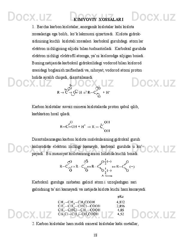 KIMYOVIY  XOSSALARI
1.  Barcha karbon kislotalar, anorganik kislotalar kabi kislota 
xossalariga ega bolib,  ko‘k lakmusni qizartiradi.  Kislota gidrok- 
sidinining kuchli  kislotali xossalari  karboksil guruhdagi  atom lar 
elektron zichligining siljishi bilan tushuntiriladi.  Karboksil guruhda 
elektron zichligi elektrofîl atomga, ya’ni kislorodga siljigan boiadi. 
Buning natijasida karboksil gidroksilidagi vodorod bilan kislorod 
orasidagi boglanish zaiflashadi va, nihoyat, vodorod atomi proton 
holida ajralib chiqadi, dissotsilanadi.
               
Karbon kislotalar suvsiz minerai kislotalarda proton qabul qilib, 
karbkation hosil qiladi.
                          
Dissotsilanmagan karbon kislota molekulasining gidroksil guruh 
kislorodida  elektron  zichligi  kamayib,  karbonil  guruhda  u  ko‘- 
payadi.  Bu xususiyat kislotaninng anion holatida kuchli boiadi.
Karboksil  guruhga  nisbatan  galoid  atom i  uzoqlashgan  sari 
galoidning ta’siri kamayadi va natijada kislota kuchi ham kamayadi.
                  
2. Karbon kislotalar ham xuddi mineral kislotalar kabi metallar, 
18 