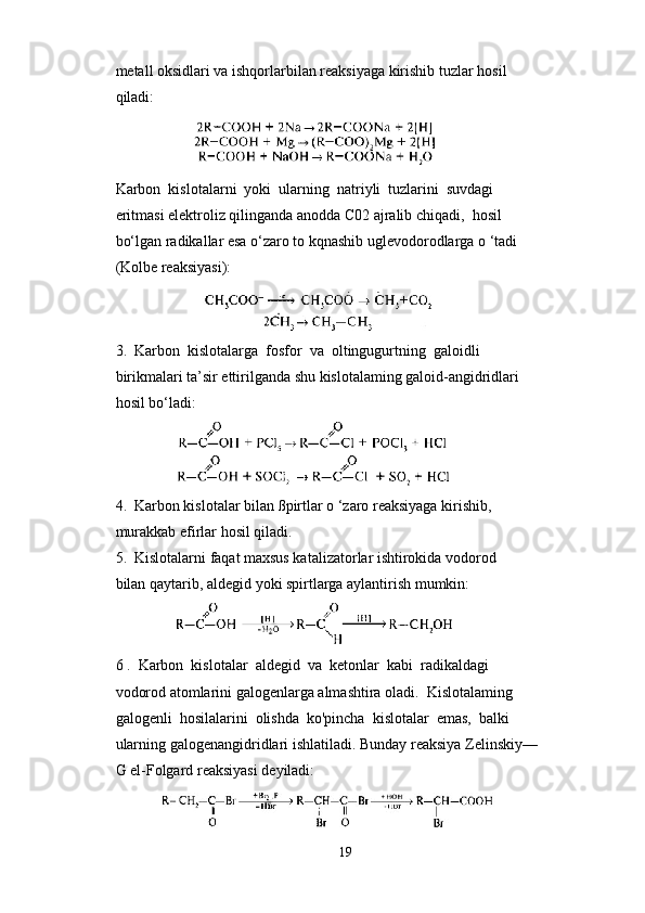 metall oksidlari va ishqorlarbilan reaksiyaga kirishib tuzlar hosil 
qiladi:
                
Karbon  kislotalarni  yoki  ularning  natriyli  tuzlarini  suvdagi 
eritmasi elektroliz qilinganda anodda C02 ajralib chiqadi,  hosil 
bo‘lgan radikallar esa o‘zaro to kqnashib uglevodorodlarga o ‘tadi 
(Kolbe reaksiyasi):  
                      
3.  Karbon  kislotalarga  fosfor  va  oltingugurtning  galoidli 
birikmalari ta’sir ettirilganda shu kislotalaming galoid-angidridlari
hosil bo‘ladi:
              
4.  Karbon kislotalar bilan ßpirtlar o ‘zaro reaksiyaga kirishib, 
murakkab efirlar hosil qiladi.
5.  Kislotalarni faqat maxsus katalizatorlar ishtirokida vodorod 
bilan qaytarib, aldegid yoki spirtlarga aylantirish mumkin:
            
6 .  Karbon  kislotalar  aldegid  va  ketonlar  kabi  radikaldagi 
vodorod atomlarini galogenlarga almashtira oladi.  Kislotalaming 
galogenli  hosilalarini  olishda  ko'pincha  kislotalar  emas,  balki 
ularning galogenangidridlari ishlatiladi. Bunday reaksiya Zelinskiy— 
G el-Folgard reaksiyasi deyiladi:
           
19 