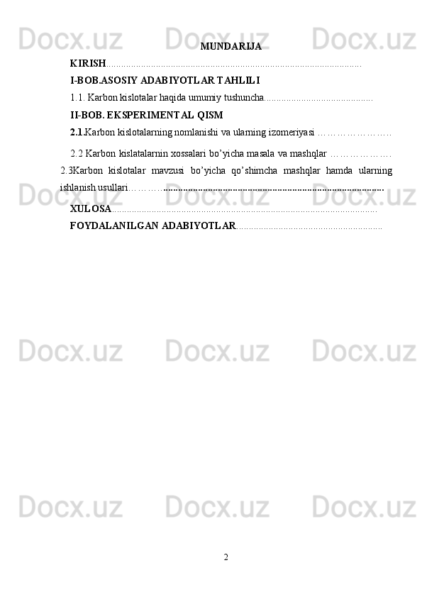 MUNDARIJA
KIRISH . ......................................................................................................
I-BOB.ASOSIY ADABIYOTLAR TAHLILI
1.1. Karbon kislotalar haqida umumiy tushuncha............................................
II-BOB. EKSPERIMENTAL QISM
2.1. Karbon kislotalarning nomlanishi va ularning izomeriyasi …………………..
2.2 Karbon kislatalarnin xossalari bo’yicha masala va mashqlar ……………….
2.3Karbon   kislotalar   mavzusi   bo’yicha   qo’shimcha   mashqlar   hamda   ularning
ishlanish usullari……….. .........................................................................................
XULOSA ...........................................................................................................
FOYDALANILGAN ADABIYOTLAR ...........................................................
2 