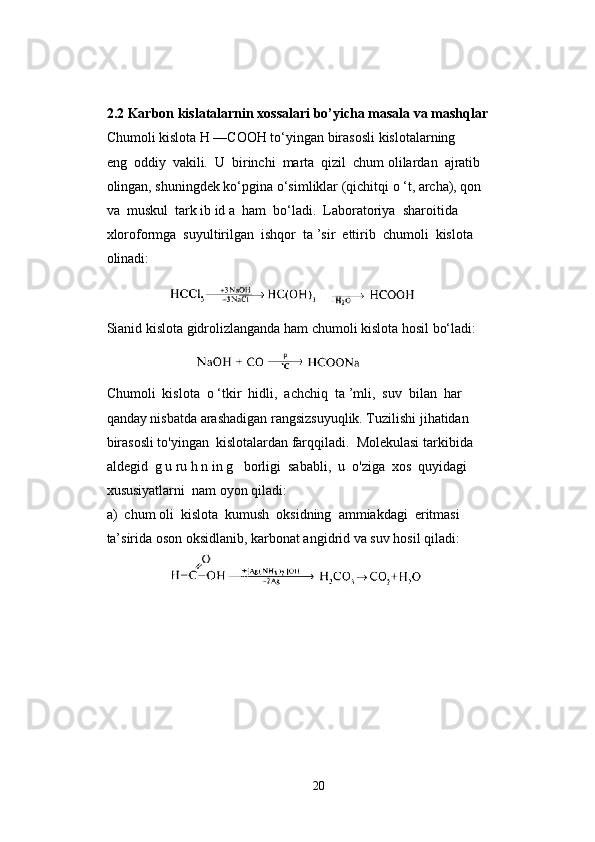 2.2 Karbon kislatalarnin xossalari bo’yicha masala va mashqlar
Chumoli kislota H —COOH to‘yingan birasosli kislotalarning 
eng  oddiy  vakili.  U  birinchi  marta  qizil  chum olilardan  ajratib 
olingan, shuningdek ko‘pgina o‘simliklar (qichitqi o ‘t, archa), qon 
va  muskul  tark ib id a  ham  bo‘ladi.  Laboratoriya  sharoitida 
xloroformga  suyultirilgan  ishqor  ta ’sir  ettirib  chumoli  kislota 
olinadi:
               
Sianid kislota gidrolizlanganda ham chumoli kislota hosil bo‘ladi:
                   
Chumoli  kislota  o ‘tkir  hidli,  achchiq  ta ’mli,  suv  bilan  har 
qanday nisbatda arashadigan rangsizsuyuqlik. Tuzilishi jihatidan 
birasosli to'yingan  kislotalardan farqqiladi.  Molekulasi tarkibida 
aldegid  g u ru h n in g   borligi  sababli,  u  o'ziga  xos  quyidagi 
xususiyatlarni  nam oyon qiladi:
a)  chum oli  kislota  kumush  oksidning  ammiakdagi  eritmasi 
ta’sirida oson oksidlanib, karbonat angidrid va suv hosil qiladi:
              
20 