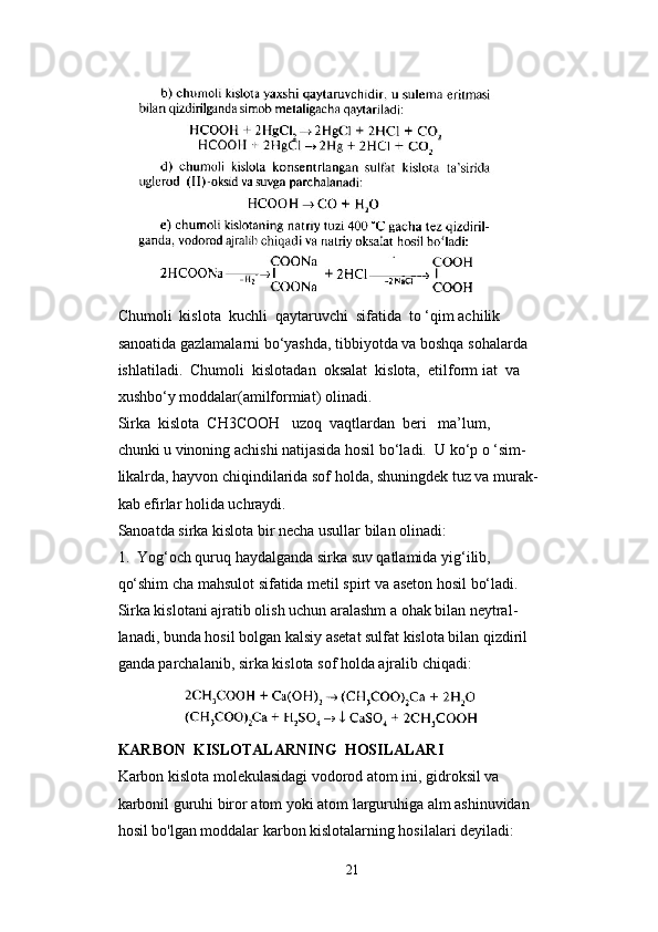 Chumoli  kislota  kuchli  qaytaruvchi  sifatida  to ‘qim achilik 
sanoatida gazlamalarni bo‘yashda, tibbiyotda va boshqa sohalarda 
ishlatiladi.  Chumoli  kislotadan  oksalat  kislota,  etilform iat  va 
xushbo‘y moddalar(amilformiat) olinadi.
Sirka  kislota  CH3COOH   uzoq  vaqtlardan  beri   ma’lum, 
chunki u vinoning achishi natijasida hosil bo‘ladi.  U ko‘p o ‘sim- 
likalrda, hayvon chiqindilarida sof holda, shuningdek tuz va murak- 
kab efirlar holida uchraydi.
Sanoatda sirka kislota bir necha usullar bilan olinadi:
1.  Yog‘och quruq haydalganda sirka suv qatlamida yig‘ilib, 
qo‘shim cha mahsulot sifatida metil spirt va aseton hosil bo‘ladi. 
Sirka kislotani ajratib olish uchun aralashm a ohak bilan neytral- 
lanadi, bunda hosil bolgan kalsiy asetat sulfat kislota bilan qizdiril
ganda parchalanib, sirka kislota sof holda ajralib chiqadi:
               
KARBON  KISLOTALARNING  HOSILALARI
Karbon kislota molekulasidagi vodorod atom ini, gidroksil va 
karbonil guruhi biror atom yoki atom larguruhiga alm ashinuvidan 
hosil bo'lgan moddalar karbon kislotalarning hosilalari deyiladi:
21 