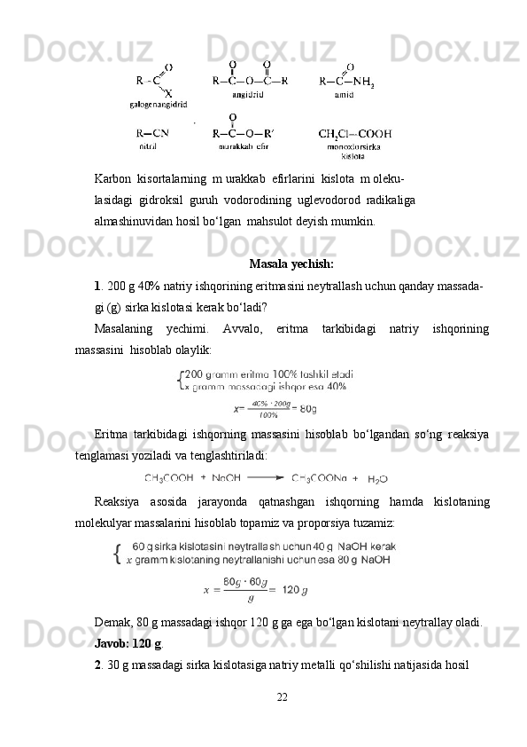          
Karbon  kisortalarning  m urakkab  efirlarini  kislota  m oleku- 
lasidagi  gidroksil  guruh  vodorodining  uglevodorod  radikaliga 
almashinuvidan hosil bo‘lgan  mahsulot deyish mumkin.
Masala yechish:
1 . 200 g 40% natriy ishqorining eritmasini neytrallash uchun qanday massada-
gi (g) sirka kislotasi kerak bo‘ladi?
Masalaning     yechimi.     Avvalo,     eritma     tarkibidagi     natriy     ishqorining
massasini  hisoblab olaylik:
                         
Eritma   tarkibidagi   ishqorning   massasini   hisoblab   bo‘lgandan   so‘ng   reaksiya
tenglamasi yoziladi va tenglashtiriladi:
              
Reaksiya   asosida   jarayonda   qatnashgan   ishqorning   hamda   kislotaning
molekulyar massalarini hisoblab topamiz va proporsiya tuzamiz:
    
Demak, 80 g massadagi ishqor 120 g ga ega bo‘lgan kislotani neytrallay oladi.
Javob: 120 g .
2 . 30 g massadagi sirka kislotasiga natriy metalli qo‘shilishi natijasida hosil 
22 