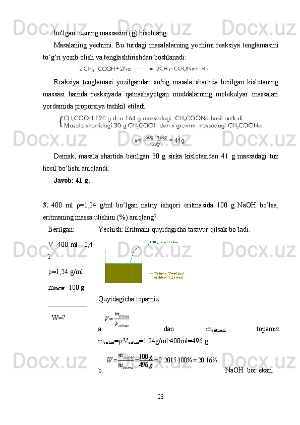 bo‘lgan tuzning massasini (g) hisoblang.
Masalaning   yechimi. Bu  turdagi  masalalarning  yechimi   reaksiya   tenglamasini
to‘g‘ri yozib olish va tenglashtirishdan boshlanadi:
             
Reaksiya   tenglamasi   yozilgandan   so‘ng   masala   shartida   berilgan   kislotaning
massasi   hamda   reaksiyada   qatnashayotgan   moddalarning   molekulyar   massalari
yordamida proporsiya tashkil etiladi:
Demak,   masala   shartida   berilgan   30   g   sirka   kislotasidan   41   g   massadagi   tuz
hosil bo‘lishi aniqlandi.
Javob: 41 g.
3.   400   ml   ρ=1,24   g/ml   bo’lgan   natriy   ishqori   eritmasida   100   g   NaOH   bo’lsa,
eritmaning massa ulishini (%) aniqlang?
Berilgan:  
V=400 ml= 0,4
l        
ρ =1,24 g/ml
m
NaOH =100 g
___________
  W=?
  Yechish: Eritmani quyidagicha tasavur qilsak bo’ladi.
Quyidagicha topamiz:
a.V=	
meritma
ρeritma   dan   m
eritmani   topamiz.
m
eritma =ρ·V
eritma =1,24g/ml·400ml=496 g
b. 	
W	=	
mNaOH
meirtma	
=100	g	
496	g=0.2015	⋅100	%	=	20	.16	%    NaOH  bor ekan.
23 