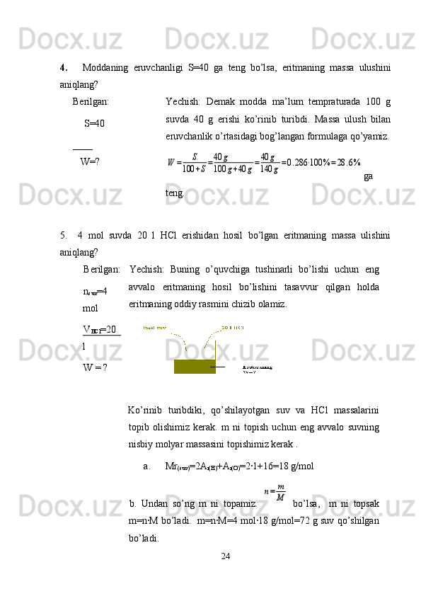 4.       Moddaning   eruvchanligi   S=40   ga   teng   bo’lsa,   eritmaning   massa   ulushini
aniqlang?
Berilgan:
    S=40 
____ 
   W=?
                  Yechish:   Demak   modda   ma’lum   tempraturada   100   g
suvda   40   g   erishi   ko’rinib   turibdi.   Massa   ulush   bilan
eruvchanlik o’rtasidagi bog’langan formulaga qo’yamiz.W	=	S	
100	+S=40	g	
100	g+40	g=	40	g	
140	g=0.286	⋅100	%	=	28	.6%
ga
teng.
5.     4   mol   suvda   20   l   HCl   erishidan   hosil   bo’lgan   eritmaning   massa   ulishini
aniqlang?
Berilgan:
n
suv =4
mol
V
HCl =20
l
W = ? Yechish:   Buning   o’quvchiga   tushinarli   bo’lishi   uchun   eng
avvalo   eritmaning   hosil   bo’lishini   tasavvur   qilgan   holda
eritmaning oddiy rasmini chizib olamiz.
Ko’rinib   turibdiki,   qo’shilayotgan   suv   va   HCl   massalarini
topib   olishimiz   kerak.   m   ni   topish   uchun   eng   avvalo   suvning
nisbiy molyar massasini topishimiz kerak . 
a.      Mr
(suv) =2A
r(H) +A
r(O) =2·1+16=18 g/mol
b.   Undan   so’ng   m   ni   topamiz.  	
n=	m
M   bo’lsa,     m   ni   topsak
m=n·M bo’ladi.  m=n·M=4 mol·18 g/mol=72 g suv qo’shilgan
bo’ladi.
24 
