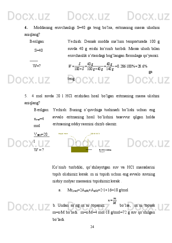 4.       Moddaning   eruvchanligi   S=40   ga   teng   bo’lsa,   eritmaning   massa   ulushini
aniqlang?
Berilgan:
    S=40 
____ 
   W=?
                  Yechish:   Demak   modda   ma’lum   tempraturada   100   g
suvda   40   g   erishi   ko’rinib   turibdi.   Massa   ulush   bilan
eruvchanlik o’rtasidagi bog’langan formulaga qo’yamiz.W	=	S	
100	+S=40	g	
100	g+40	g=	40	g	
140	g=0.286	⋅100	%	=	28	.6%
ga
teng.
5.     4   mol   suvda   20   l   HCl   erishidan   hosil   bo’lgan   eritmaning   massa   ulishini
aniqlang?
Berilgan:
n
suv =4
mol
V
HCl =20
l
W = ? Yechish:   Buning   o’quvchiga   tushinarli   bo’lishi   uchun   eng
avvalo   eritmaning   hosil   bo’lishini   tasavvur   qilgan   holda
eritmaning oddiy rasmini chizib olamiz.
Ko’rinib   turibdiki,   qo’shilayotgan   suv   va   HCl   massalarini
topib   olishimiz   kerak.   m   ni   topish   uchun   eng   avvalo   suvning
nisbiy molyar massasini topishimiz kerak . 
a.      Mr
(suv) =2A
r(H) +A
r(O) =2·1+16=18 g/mol
b.   Undan   so’ng   m   ni   topamiz.  	
n=	m
M   bo’lsa,     m   ni   topsak
m=n·M bo’ladi.  m=n·M=4 mol·18 g/mol=72 g suv qo’shilgan
bo’ladi.
24