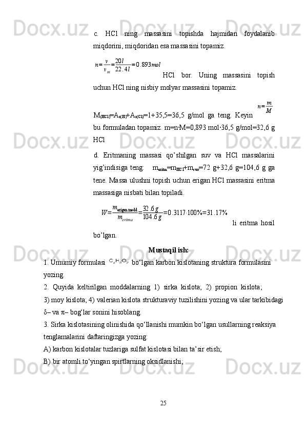 c.   HCl   ning   massasini   topishda   hajmidan   foydalanib
miqdorini, miqdoridan esa massasini topamiz.     n=	v
vm
=20	l	
22	.4l=	0.893	mol
HCl   bor.   Uning   massasini   topish
uchun HCl ning nisbiy molyar massasini topamiz. 
M
(HCl) =A
r(H) +A
r(Cl) =1+35,5=36,5   g/mol   ga   teng.   Keyin  	
n=	m
M
bu formuladan topamiz. m=n·M=0,893 mol·36,5 g/mol=32,6 g
HCl 
d.   Eritmaning   massasi   qo’shilgan   suv   va   HCl   massalarini
yig’indisiga   teng:       m
eritm =m
HCl +m
suv =72   g+32,6   g=104,6   g   ga
tene. Massa ulushni topish uchun erigan HCl massasini eritma
massasiga nisbati bilan topiladi.
   	
W	=	
merigan modd
meritma	
=32	.6g	
104	.6g=0.3117	⋅100	%=	31	.17	%
  li   eritma   hosil
bo’lgan.  
Mustaqil ish:
1. Umumiy formulasi   bo‘lgan karbon kislotaning struktura formulasini 
yozing.
2.  Quyida  keltirilgan  moddalarning  1)  sirka  kislota;  2)  propion  kislota; 
3) moy kislota; 4) valerian kislota strukturaviy tuzilishini yozing va ular tarkibidagi
δ– va π– bog‘lar sonini hisoblang.
3. Sirka kislotasining olinishida qo‘llanishi mumkin bo‘lgan usullarning reaksiya 
tenglamalarini daftaringizga yozing:
A) karbon kislotalar tuzlariga sulfat kislotasi bilan ta’sir etish;
B) bir atomli to‘yingan spirtlarning oksidlanishi;
25 