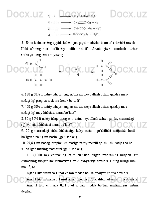                         
5.  Sirka kislotasining quyida keltirilgan qaysi moddalar bilan ta’sirlanishi murak-
Kabi   eﬁrning   hosil   bo‘lishiga     olib     keladi?     Javobingizni     asoslash     uchun
reaksiya  tenglamasini yozing.
6. 120 g 60% li natriy ishqorining eritmasini neytrallash uchun qanday mas-
sadagi (g) propion kislotasi kerak bo‘ladi?
7. 400 g 20% li natriy ishqorining eritmasini neytrallash uchun qanday mas-
sadagi (g) moy kislotasi kerak bo‘ladi?
8. 80 g 80% li natriy ishqorining eritmasini neytrallash uchun qanday massadagi 
(g)  valerian kislotasi kerak bo‘ladi?
9.  90  g  massadagi  sirka  kislotasiga  kaliy  metalli  qo‘shilishi  natijasida  hosil 
bo‘lgan tuzning massasini (g) hisoblang.
10. 29,6 g massadagi propion kislotasiga natriy metalli qo‘shilishi natijasida ho-
sil bo‘lgan tuzning massasini (g)  hisoblang.
1   l   (1000   ml)   eritmaning   hajm   birligida   erigan   moddaning   miqdori   shu
eritmaning   molyar   konsentratsiyasi   yoki   molyarligi   deyiladi.   Uning   birligi   mol/l,
mol·l -1
, M. 
Agar  1 litr  eritmada  1 mol  erigan modda bo’lsa,  molyar  eritma deyiladi. 
Agar  1 litr  eritmada  0,1 mol  erigan modda bo’lsa,  ditsimolyar  eritma deyiladi.
Agar   1   litr   eritmada   0,01   mol   erigan   modda   bo’lsa,   santimolyar   eritma
deyiladi. 
26 