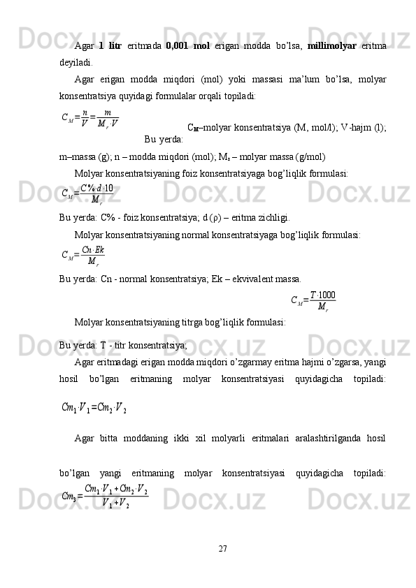 Agar   1   litr   eritmada   0,001   mol   erigan   modda   bo’lsa,   millimolyar   eritma
deyiladi. 
Agar   erigan   modda   miqdori   (mol)   yoki   massasi   ma’lum   bo’lsa,   molyar
konsentratsiya quyidagi formulalar orqali topiladi:CM=	n
V	=	m
M	r⋅V
             Bu yerda:   C
M –molyar konsentratsiya (M, mol/l);   V-hajm (l);
m–massa (g); n – modda miqdori (mol); M
r  – molyar massa (g/mol)
Molyar konsentratsiyaning foiz konsentratsiyaga bog’liqlik formulasi:	
CM=	C	%⋅d⋅10	
M	r
Bu yerda:  C% - foiz konsentratsiya; d ( ρ ) – eritma zichligi. 
Molyar konsentratsiyaning normal konsentratsiyaga bog’liqlik formulasi:	
CM=	Cn	⋅Ek
M	r
Bu yerda:  Cn - normal konsentratsiya; Ek – ekvivalent massa. 
Molyar konsentratsiyaning titrga bog’liqlik formulasi: 	
CM=	T⋅1000
M	r
Bu yerda: T  - titr konsentratsiya;  
Agar eritmadagi erigan modda miqdori o’zgarmay eritma hajmi o’zgarsa, yangi
hosil   bo’lgan   eritmaning   molyar   konsentratsiyasi   quyidagicha   topiladi:	
Cm	1⋅V	1=Cm	2⋅V	2
Agar   bitta   moddaning   ikki   xil   molyarli   eritmalari   aralashtirilganda   hosil
bo’lgan   yangi   eritmaning   molyar   konsentratsiyasi   quyidagicha   topiladi:	
Cm	3=	
Сm	1⋅V	1+Cm	2⋅V	2	
V	1+V	2
27 