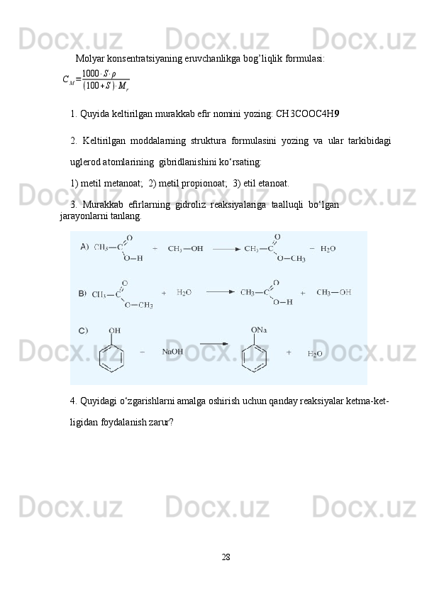 Molyar konsentratsiyaning eruvchanlikga bog’liqlik formulasi:CM=1000	⋅S⋅ρ	
(100	+S)⋅M	r
1. Quyida keltirilgan murakkab eﬁr nomini yozing: CH3COOC4H 9
2.  Keltirilgan  moddalarning  struktura  formulasini  yozing  va  ular  tarkibidagi
uglerod atomlarining  gibridlanishini ko‘rsating:
1) metil metanoat;  2) metil propionoat;  3) etil etanoat.
3.  Murakkab  eﬁrlarning  gidroliz  reaksiyalariga  taalluqli  bo‘lgan  
jarayonlarni tanlang.
4. Quyidagi o‘zgarishlarni amalga oshirish uchun qanday reaksiyalar ketma-ket-
ligidan foydalanish zarur?
28 