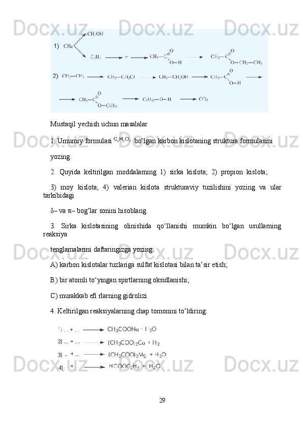       
Mustaqil yechish uchun masalalar 
1. Umumiy formulasi  bo‘lgan karbon kislotaning struktura formulasini 
yozing.
2.  Quyida  keltirilgan  moddalarning  1)  sirka  kislota;  2)  propion  kislota; 
3)   moy   kislota;   4)   valerian   kislota   strukturaviy   tuzilishini   yozing   va   ular
tarkibidagi 
δ– va π– bog‘lar sonini hisoblang.
3.   Sirka   kislotasining   olinishida   qo‘llanishi   mumkin   bo‘lgan   usullarning
reaksiya 
tenglamalarini daftaringizga yozing:
A) karbon kislotalar tuzlariga sulfat kislotasi bilan ta’sir etish;
B) bir atomli to‘yingan spirtlarning oksidlanishi;
C) murakkab eﬁ rlarning gidrolizi.
4. Keltirilgan reaksiyalarning chap tomonini to‘ldiring:
29 