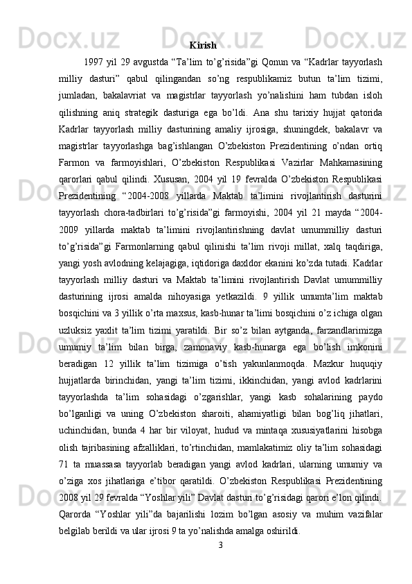                                                   Kirish
              1997   yil   29   avgustda   “Ta’lim   to’g’risida”gi   Qonun   va   “Kadrlar   tayyorlash
milliy   dasturi”   qabul   qilingandan   so’ng   respublikamiz   butun   ta’lim   tizimi,
jumladan,   bakalavriat   va   magistrlar   tayyorlash   yo’nalishini   ham   tubdan   isloh
qilishning   aniq   strategik   dasturiga   ega   bo’ldi.   Ana   shu   tarixiy   hujjat   qatorida
Kadrlar   tayyorlash   milliy   dasturining   amaliy   ijrosiga,   shuningdek,   bakalavr   va
magistrlar   tayyorlashga   bag’ishlangan   O’zbekiston   Prezidentining   o’ndan   ortiq
Farmon   va   farmoyishlari,   O’zbekiston   Respublikasi   Vazirlar   Mahkamasining
qarorlari   qabul   qilindi.   Xususan,   2004   yil   19   fevralda   O’zbekiston   Respublikasi
Prezidentining   “2004-2008   yillarda   Maktab   ta’limini   rivojlantirish   dasturini
tayyorlash   chora-tadbirlari   to’g’risida”gi   farmoyishi,   2004   yil   21   mayda   “2004-
2009   yillarda   maktab   ta’limini   rivojlantirishning   davlat   umummilliy   dasturi
to’g’risida”gi   Farmonlarning   qabul   qilinishi   ta’lim   rivoji   millat,   xalq   taqdiriga,
yangi yosh avlodning kelajagiga, iqtidoriga daxldor ekanini ko’zda tutadi. Kadrlar
tayyorlash   milliy   dasturi   va   Maktab   ta’limini   rivojlantirish   Davlat   umummilliy
dasturining   ijrosi   amalda   nihoyasiga   yetkazildi.   9   yillik   umumta’lim   maktab
bosqichini va 3 yillik o’rta maxsus, kasb-hunar ta’limi bosqichini o’z ichiga olgan
uzluksiz   yaxlit   ta’lim   tizimi   yaratildi.   Bir   so’z   bilan   aytganda,   farzandlarimizga
umumiy   ta’lim   bilan   birga,   zamonaviy   kasb-hunarga   ega   bo’lish   imkonini
beradigan   12   yillik   ta’lim   tizimiga   o’tish   yakunlanmoqda.   Mazkur   huquqiy
hujjatlarda   birinchidan,   yangi   ta’lim   tizimi,   ikkinchidan,   yangi   avlod   kadrlarini
tayyorlashda   ta’lim   sohasidagi   o’zgarishlar,   yangi   kasb   sohalarining   paydo
bo’lganligi   va   uning   O’zbekiston   sharoiti,   ahamiyatligi   bilan   bog’liq   jihatlari,
uchinchidan,   bunda   4   har   bir   viloyat,   hudud   va   mintaqa   xususiyatlarini   hisobga
olish   tajribasining   afzalliklari,   to’rtinchidan,   mamlakatimiz   oliy   ta’lim   sohasidagi
71   ta   muassasa   tayyorlab   beradigan   yangi   avlod   kadrlari,   ularning   umumiy   va
o’ziga   xos   jihatlariga   e’tibor   qaratildi.   O’zbekiston   Respublikasi   Prezidentining
2008 yil 29 fevralda “Yoshlar yili” Davlat dasturi to’g’risidagi qarori e’lon qilindi.
Qarorda   “Yoshlar   yili”da   bajarilishi   lozim   bo’lgan   asosiy   va   muhim   vazifalar
belgilab berildi va ular ijrosi 9 ta yo’nalishda amalga oshirildi. 
3 