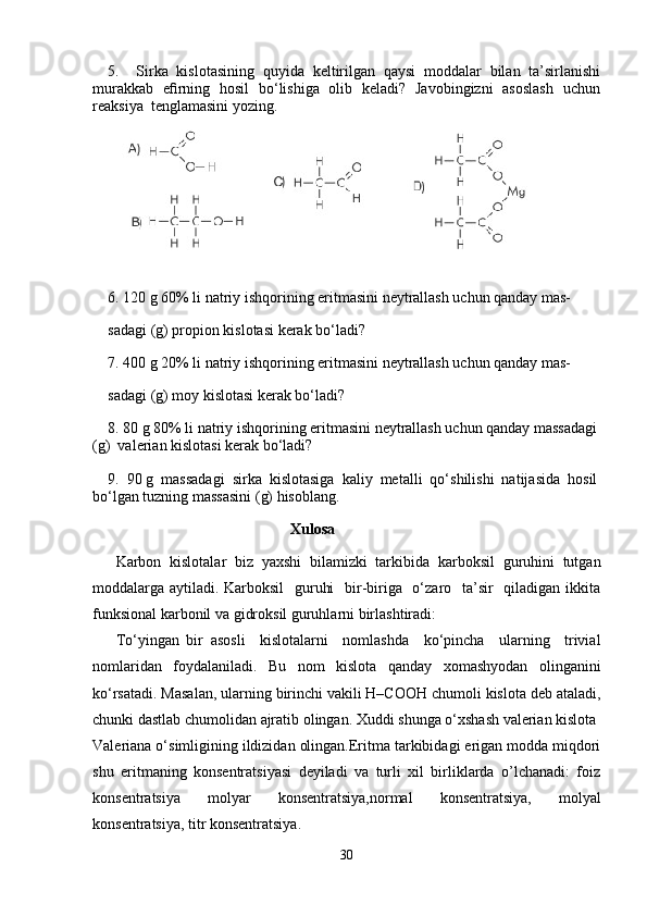 5.     Sirka   kislotasining   quyida   keltirilgan   qaysi   moddalar   bilan   ta’sirlanishi
murakkab   eﬁrning   hosil   bo‘lishiga   olib   keladi?   Javobingizni   asoslash   uchun
reaksiya  tenglamasini yozing.
6. 120 g 60% li natriy ishqorining eritmasini neytrallash uchun qanday mas-
sadagi (g) propion kislotasi kerak bo‘ladi?
7. 400 g 20% li natriy ishqorining eritmasini neytrallash uchun qanday mas-
sadagi (g) moy kislotasi kerak bo‘ladi?
8. 80 g 80% li natriy ishqorining eritmasini neytrallash uchun qanday massadagi
(g)  valerian kislotasi kerak bo‘ladi?
9.  90 g  massadagi  sirka  kislotasiga  kaliy  metalli  qo‘shilishi  natijasida  hosil
bo‘lgan tuzning massasini (g) hisoblang.                                             
                                                Xulosa
Karbon   kislotalar   biz   yaxshi   bilamizki   tarkibida   karboksil   guruhini   tutgan
moddalarga aytiladi.   Karboksil   guruhi    bir-biriga   o‘zaro   ta’sir    qiladigan ikkita
funksional karbonil va gidroksil guruhlarni birlashtiradi:
To‘yingan   bir   asosli     kislotalarni     nomlashda     ko‘pincha     ularning     trivial
nomlaridan   foydalaniladi.   Bu   nom   kislota   qanday   xomashyodan   olinganini
ko‘rsatadi. Masalan, ularning birinchi vakili H–COOH chumoli kislota deb ataladi,
chunki dastlab chumolidan ajratib olingan. Xuddi shunga o‘xshash valerian kislota 
Valeriana o‘simligining ildizidan olingan.Eritma tarkibidagi erigan modda miqdori
shu   eritmaning   konsentratsiyasi   deyiladi   va   turli   xil   birliklarda   o’lchanadi:   foiz
konsentratsiya   molyar   konsentratsiya,normal   konsentratsiya,   molyal
konsentratsiya, titr konsentratsiya.
30 