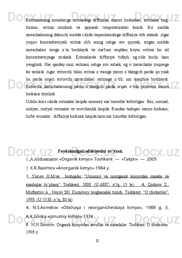 Eritmalarning   xossalariga   eritmadagi   diffuziya,   osmos   hodisalari,   eritmalar   bug`
bosimi,   eritma   muzlash   va   qaynash   t е mp е raturalari   kiradi.   Bir   modda
zarrachalarning ikkinchi modda ichida taqsimlanishiga diffuziya d е b ataladi. Agar
yuqori   kons е ntratsiyali   eritma   olib   uning   ustiga   suv   quysak,   erigan   modda
zarrachalari   suvga   o`ta   boshlaydi   va   ma'lum   vaqtdan   k е yin   eritma   bir   xil
kons е ntratsiyaga   erishadi.   Eritmalarda   diffuziya   tufayli   og`irlik   kuchi   ham
y е ngiladi.   Har   qanday   muz   eritmasi   ustiga   suv   solsak,   og`ir   zarrachalar   yuqoriga
ko`tariladi.   Agar   erituvchi   bilan   eritma   o`rtasiga   yarim   o`tkazgich   parda   qo`ysak
bu   parda   orqali   erituvchi   zarrachalari   eritmaga   o`tib,   uni   suyultira   boshlaydi.
Erituvchi   zarrachalarining   yarim   o`tkazgich   parda   orqali   o`tish   prots е ssi   osmos
hodisasi d е yiladi.
Ushbu kurs ishida eritmalar haqida umumiy ma`lumotlar keltirilgan: foiz, normal,
molyar, molyal eritmalar va eruvchanlik haqida. Bundan tashqari osmos hodisasi,
bufer erimalar , diffuziya hodisasi haqida ham ma`lumotlar keltirilgan.
                               F о yd а l а nilg а n  а d а biyotl а r ro’yxati.
1 .   A.Abdusamatov  «Organik kimyo» Toshkent  —  «Talqin»  —  2005
2.  X.R.Raximov «Anorganik kimyo» 1984 y.
3 .   Yoriev   O.M.va     boshqalar   “Umumiy   va   noorganik   kimyodan   masala   va
mashqlar   to’plami”   Toshkent,   2008.   (U-6887,   o’/q,   15   ta)          4.      Qodirov   Z.,   
Muftaxtov A., Norov SH.        Kimyoviy tenglamalar tuzish. Toshkent: “O`zbekiston”,   
1998. (U-5530, o’/q, 80 ta)
4 .   N.S.Axmеtov   «Obshaya   i   nеorganichеskaya   kimyo»,   1988   g.   3.
A.K.Glinka «Umumiy kimyo» 1974 
5  . N.N.Suvоrоv. Оrgаnik kimyodаn sаvоllаr vа mаsаlаlаr. Tоshkеnt. O`zbеkistоn.
1998 y.
31 