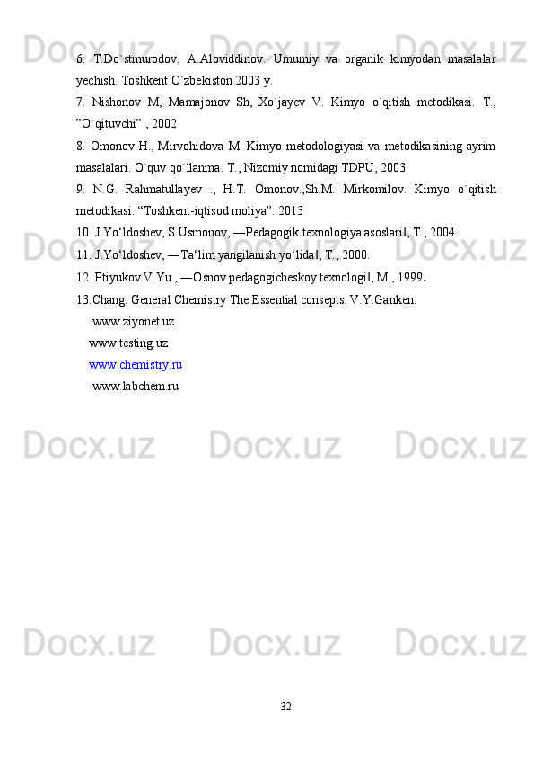 6.   T.Do`stmurоdоv,   А.Аlоviddinоv.   Umumiy   vа   оrgаnik   kimyodаn   mаsаlаlаr
yechish. Tоshkеnt O`zbеkistоn 2003 y.  
7.   Nishonov   M,   Mamajonov   Sh,   Xo`jayev   V.   Kimyo   o`qitish   metodikasi.   T.,
”O`qituvchi” , 2002
8. Omonov  H., Mirvohidova  M.  Kimyo metodologiyasi  va  metodikasining  ayrim
masalalari. O`quv qo`llanma. T., Nizomiy nomidagi TDPU, 2003
9.   N.G.   Rahmatullayev   .,   H.T.   Omonov.,Sh.M.   Mirkomilov.   Kimyo   o`qitish
metodikasi. “Toshkent-iqtisod moliya”. 2013
10. J.Yo‘ldoshev, S.Usmonov, ―Pedagogik texnologiya asoslari , T., 2004. ‖
11. J.Yo‘ldoshev, ―Ta‘lim yangilanish yo‘lida , T., 2000. 	
‖
12 .Ptiyukov V.Yu., ―Osnov pedagogicheskoy texnologi , M., 1999	
‖ . 
13.Chang. General Chemistry The Essential consepts. V.Y.Ganken.
 www.ziyonet.uz
www.testing.uz
www.chemistry.ru
 www.labchem.ru
32 
