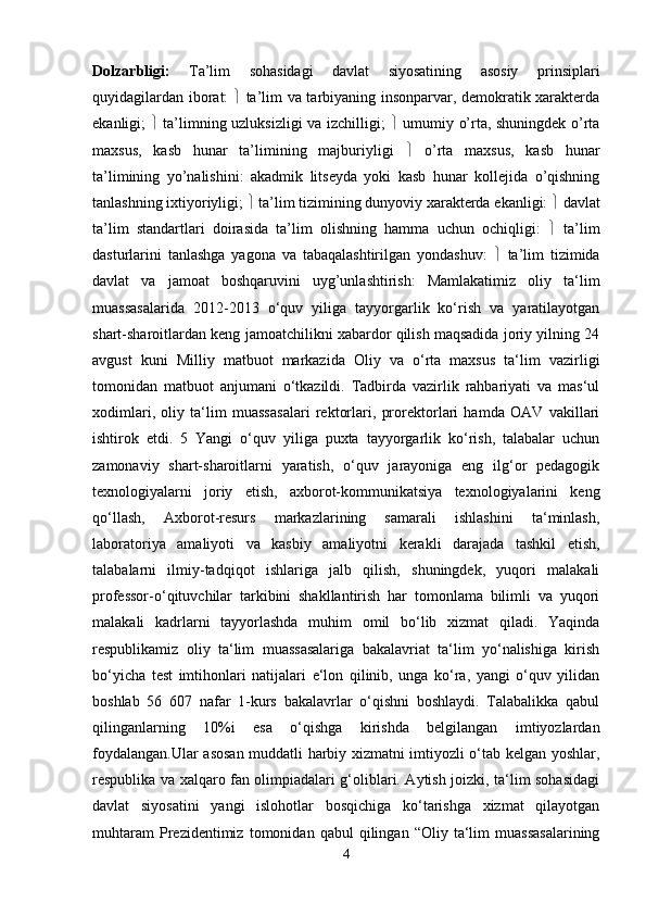 Dolzarbligi:   Ta’lim   sohasidagi   davlat   siyosatining   asosiy   prinsiplari
quyidagilardan iborat:      ta’lim va tarbiyaning insonparvar, demokratik xarakterda
ekanligi;      ta’limning uzluksizligi va izchilligi;      umumiy o’rta, shuningdek o’rta
maxsus,   kasb   hunar   ta’limining   majburiyligi      o’rta   maxsus,   kasb   hunar
ta’limining   yo’nalishini:   akadmik   litseyda   yoki   kasb   hunar   kollejida   o’qishning
tanlashning ixtiyoriyligi;    ta’lim tizimining dunyoviy xarakterda ekanligi:    davlat
ta’lim   standartlari   doirasida   ta’lim   olishning   hamma   uchun   ochiqligi:      ta’lim
dasturlarini   tanlashga   yagona   va   tabaqalashtirilgan   yondashuv:      ta’lim   tizimida
davlat   va   jamoat   boshqaruvini   uyg’unlashtirish:   Mamlakatimiz   oliy   ta‘lim
muassasalarida   2012-2013   o‘quv   yiliga   tayyorgarlik   ko‘rish   va   yaratilayotgan
shart-sharoitlardan keng jamoatchilikni xabardor qilish maqsadida joriy yilning 24
avgust   kuni   Milliy   matbuot   markazida   Oliy   va   o‘rta   maxsus   ta‘lim   vazirligi
tomonidan   matbuot   anjumani   o‘tkazildi.   Tadbirda   vazirlik   rahbariyati   va   mas‘ul
xodimlari,   oliy   ta‘lim   muassasalari   rektorlari,   prorektorlari   hamda   OAV   vakillari
ishtirok   etdi.   5   Yangi   o‘quv   yiliga   puxta   tayyorgarlik   ko‘rish,   talabalar   uchun
zamonaviy   shart-sharoitlarni   yaratish,   o‘quv   jarayoniga   eng   ilg‘or   pedagogik
texnologiyalarni   joriy   etish,   axborot-kommunikatsiya   texnologiyalarini   keng
qo‘llash,   Axborot-resurs   markazlarining   samarali   ishlashini   ta‘minlash,
laboratoriya   amaliyoti   va   kasbiy   amaliyotni   kerakli   darajada   tashkil   etish,
talabalarni   ilmiy-tadqiqot   ishlariga   jalb   qilish,   shuningdek,   yuqori   malakali
professor-o‘qituvchilar   tarkibini   shakllantirish   har   tomonlama   bilimli   va   yuqori
malakali   kadrlarni   tayyorlashda   muhim   omil   bo‘lib   xizmat   qiladi.   Yaqinda
respublikamiz   oliy   ta‘lim   muassasalariga   bakalavriat   ta‘lim   yo‘nalishiga   kirish
bo‘yicha   test   imtihonlari   natijalari   e‘lon   qilinib,   unga   ko‘ra,   yangi   o‘quv   yilidan
boshlab   56   607   nafar   1-kurs   bakalavrlar   o‘qishni   boshlaydi.   Talabalikka   qabul
qilinganlarning   10%i   esa   o‘qishga   kirishda   belgilangan   imtiyozlardan
foydalangan.Ular asosan muddatli harbiy xizmatni imtiyozli o‘tab kelgan yoshlar,
respublika va xalqaro fan olimpiadalari g‘oliblari. Aytish joizki, ta‘lim sohasidagi
davlat   siyosatini   yangi   islohotlar   bosqichiga   ko‘tarishga   xizmat   qilayotgan
muhtaram   Prezidentimiz   tomonidan   qabul   qilingan   “Oliy  ta‘lim   muassasalarining
4 