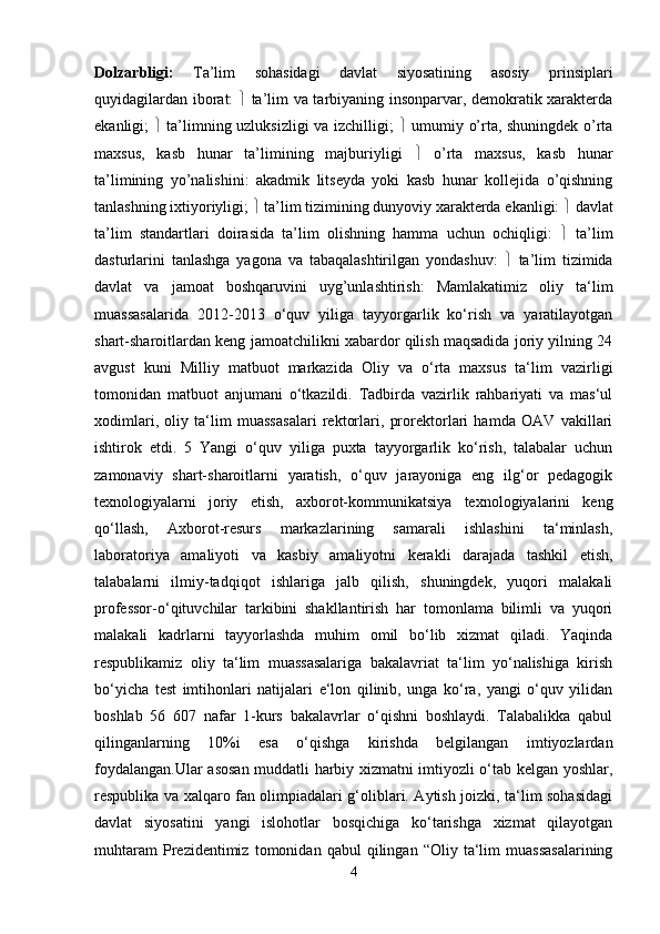 Dolzarbligi:   Ta’lim   sohasidagi   davlat   siyosatining   asosiy   prinsiplari
quyidagilardan iborat:      ta’lim va tarbiyaning insonparvar, demokratik xarakterda
ekanligi;      ta’limning uzluksizligi va izchilligi;      umumiy o’rta, shuningdek o’rta
maxsus,   kasb   hunar   ta’limining   majburiyligi      o’rta   maxsus,   kasb   hunar
ta’limining   yo’nalishini:   akadmik   litseyda   yoki   kasb   hunar   kollejida   o’qishning
tanlashning ixtiyoriyligi;    ta’lim tizimining dunyoviy xarakterda ekanligi:    davlat
ta’lim   standartlari   doirasida   ta’lim   olishning   hamma   uchun   ochiqligi:      ta’lim
dasturlarini   tanlashga   yagona   va   tabaqalashtirilgan   yondashuv:      ta’lim   tizimida
davlat   va   jamoat   boshqaruvini   uyg’unlashtirish:   Mamlakatimiz   oliy   ta‘lim
muassasalarida   2012-2013   o‘quv   yiliga   tayyorgarlik   ko‘rish   va   yaratilayotgan
shart-sharoitlardan keng jamoatchilikni xabardor qilish maqsadida joriy yilning 24
avgust   kuni   Milliy   matbuot   markazida   Oliy   va   o‘rta   maxsus   ta‘lim   vazirligi
tomonidan   matbuot   anjumani   o‘tkazildi.   Tadbirda   vazirlik   rahbariyati   va   mas‘ul
xodimlari,   oliy   ta‘lim   muassasalari   rektorlari,   prorektorlari   hamda   OAV   vakillari
ishtirok   etdi.   5   Yangi   o‘quv   yiliga   puxta   tayyorgarlik   ko‘rish,   talabalar   uchun
zamonaviy   shart-sharoitlarni   yaratish,   o‘quv   jarayoniga   eng   ilg‘or   pedagogik
texnologiyalarni   joriy   etish,   axborot-kommunikatsiya   texnologiyalarini   keng
qo‘llash,   Axborot-resurs   markazlarining   samarali   ishlashini   ta‘minlash,
laboratoriya   amaliyoti   va   kasbiy   amaliyotni   kerakli   darajada   tashkil   etish,
talabalarni   ilmiy-tadqiqot   ishlariga   jalb   qilish,   shuningdek,   yuqori   malakali
professor-o‘qituvchilar   tarkibini   shakllantirish   har   tomonlama   bilimli   va   yuqori
malakali   kadrlarni   tayyorlashda   muhim   omil   bo‘lib   xizmat   qiladi.   Yaqinda
respublikamiz   oliy   ta‘lim   muassasalariga   bakalavriat   ta‘lim   yo‘nalishiga   kirish
bo‘yicha   test   imtihonlari   natijalari   e‘lon   qilinib,   unga   ko‘ra,   yangi   o‘quv   yilidan
boshlab   56   607   nafar   1-kurs   bakalavrlar   o‘qishni   boshlaydi.   Talabalikka   qabul
qilinganlarning   10%i   esa   o‘qishga   kirishda   belgilangan   imtiyozlardan
foydalangan.Ular asosan muddatli harbiy xizmatni imtiyozli o‘tab kelgan yoshlar,
respublika va xalqaro fan olimpiadalari g‘oliblari. Aytish joizki, ta‘lim sohasidagi
davlat   siyosatini   yangi   islohotlar   bosqichiga   ko‘tarishga   xizmat   qilayotgan
muhtaram   Prezidentimiz   tomonidan   qabul   qilingan   “Oliy  ta‘lim   muassasalarining
4