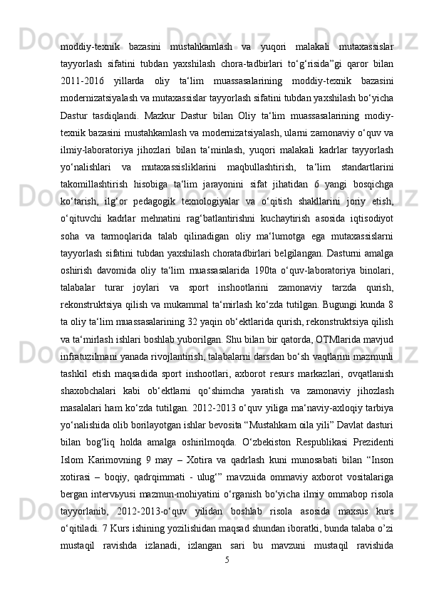 moddiy-texnik   bazasini   mustahkamlash   va   yuqori   malakali   mutaxassislar
tayyorlash   sifatini   tubdan   yaxshilash   chora-tadbirlari   to‘g‘risida”gi   qaror   bilan
2011-2016   yillarda   oliy   ta‘lim   muassasalarining   moddiy-texnik   bazasini
modernizatsiyalash va mutaxassislar tayyorlash sifatini tubdan yaxshilash bo‘yicha
Dastur   tasdiqlandi.   Mazkur   Dastur   bilan   Oliy   ta‘lim   muassasalarining   modiy-
texnik bazasini mustahkamlash va modernizatsiyalash, ularni zamonaviy o‘quv va
ilmiy-laboratoriya   jihozlari   bilan   ta‘minlash,   yuqori   malakali   kadrlar   tayyorlash
yo‘nalishlari   va   mutaxassisliklarini   maqbullashtirish,   ta‘lim   standartlarini
takomillashtirish   hisobiga   ta‘lim   jarayonini   sifat   jihatidan   6   yangi   bosqichga
ko‘tarish,   ilg‘or   pedagogik   texnologiyalar   va   o‘qitish   shakllarini   joriy   etish,
o‘qituvchi   kadrlar   mehnatini   rag‘batlantirishni   kuchaytirish   asosida   iqtisodiyot
soha   va   tarmoqlarida   talab   qilinadigan   oliy   ma‘lumotga   ega   mutaxassislarni
tayyorlash sifatini tubdan yaxshilash choratadbirlari belgilangan. Dasturni amalga
oshirish   davomida   oliy   ta‘lim   muassasalarida   190ta   o‘quv-laboratoriya   binolari,
talabalar   turar   joylari   va   sport   inshootlarini   zamonaviy   tarzda   qurish,
rekonstruktsiya  qilish va mukammal  ta‘mirlash  ko‘zda tutilgan. Bugungi  kunda 8
ta oliy ta‘lim muassasalarining 32 yaqin ob‘ektlarida qurish, rekonstruktsiya qilish
va ta‘mirlash ishlari boshlab yuborilgan. Shu bilan bir qatorda, OTMlarida mavjud
infratuzilmani yanada rivojlantirish, talabalarni darsdan bo‘sh vaqtlarini mazmunli
tashkil   etish   maqsadida   sport   inshootlari,   axborot   resurs   markazlari,   ovqatlanish
shaxobchalari   kabi   ob‘ektlarni   qo‘shimcha   yaratish   va   zamonaviy   jihozlash
masalalari ham ko‘zda tutilgan. 2012-2013 o‘quv yiliga ma‘naviy-axloqiy tarbiya
yo‘nalishida olib borilayotgan ishlar bevosita “Mustahkam oila yili” Davlat dasturi
bilan   bog‘liq   holda   amalga   oshirilmoqda.   O‘zbekiston   Respublikasi   Prezidenti
Islom   Karimovning   9   may   –   Xotira   va   qadrlash   kuni   munosabati   bilan   “Inson
xotirasi   –   boqiy,   qadrqimmati   -   ulug‘”   mavzuida   ommaviy   axborot   vositalariga
bergan  interv ь yusi  mazmun-mohiyatini   o‘rganish  bo‘yicha  ilmiy  ommabop  risola
tayyorlanib,   2012-2013-o‘quv   yilidan   boshlab   risola   asosida   maxsus   kurs
o‘qitiladi. 7 Kurs ishining yozilishidan maqsad shundan iboratki, bunda talaba o’zi
mustaqil   ravishda   izlanadi,   izlangan   sari   bu   mavzuni   mustaqil   ravishida
5