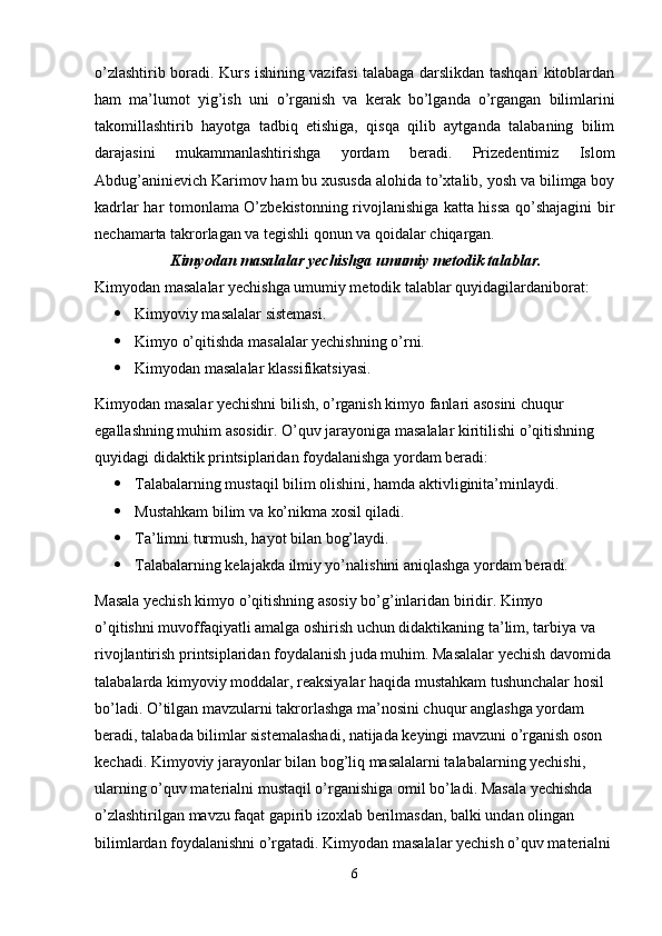 o’zlashtirib boradi. Kurs ishining vazifasi talabaga darslikdan tashqari kitoblardan
ham   ma’lumot   yig’ish   uni   o’rganish   va   kerak   bo’lganda   o’rgangan   bilimlarini
takomillashtirib   hayotga   tadbiq   etishiga,   qisqa   qilib   aytganda   talabaning   bilim
darajasini   mukammanlashtirishga   yordam   beradi.   Prizedentimiz   Islom
Abdug’aninievich Karimov ham bu xususda alohida to’xtalib, yosh va bilimga boy
kadrlar har tomonlama O’zbekistonning rivojlanishiga katta hissa qo’shajagini bir
nechamarta takrorlagan va tegishli qonun va qoidalar chiqargan.
  Kimyodan masalalar yechishga umumiy metodik talablar.
Kimyodan masalalar yechishga umumiy metodik talablar quyidagilardaniborat:
 Kimyoviy masalalar sistemasi.
 Kimyo o’qitishda masalalar yechishning o’rni.
 Kimyodan masalalar klassifikatsiyasi.
Kimyodan masalar yechishni bilish, o’rganish kimyo fanlari asosini chuqur
egallashning muhim asosidir. O’quv jarayoniga masalalar kiritilishi o’qitishning
quyidagi didaktik printsiplaridan foydalanishga yordam beradi:
 Talabalarning mustaqil bilim olishini, hamda aktivliginita’minlaydi.
 Mustahkam bilim va ko’nikma xosil qiladi.
 Ta’limni turmush, hayot bilan bog’laydi.
 Talabalarning kelajakda ilmiy yo’nalishini aniqlashga yordam beradi.
Masala yechish kimyo o’qitishning asosiy bo’g’inlaridan biridir. Kimyo
o’qitishni muvoffaqiyatli amalga oshirish uchun didaktikaning ta’lim, tarbiya va
rivojlantirish printsiplaridan foydalanish juda muhim. Masalalar yechish davomida
talabalarda kimyoviy moddalar, reaksiyalar haqida mustahkam tushunchalar hosil
bo’ladi. O’tilgan mavzularni takrorlashga ma’nosini chuqur anglashga yordam
beradi, talabada bilimlar sistemalashadi, natijada keyingi mavzuni o’rganish oson
kechadi. Kimyoviy jarayonlar bilan bog’liq masalalarni talabalarning yechishi,
ularning o’quv materialni mustaqil o’rganishiga omil bo’ladi. Masala yechishda
o’zlashtirilgan mavzu faqat gapirib izoxlab berilmasdan, balki undan olingan
bilimlardan foydalanishni o’rgatadi. Kimyodan masalalar yechish o’quv materialni
6 