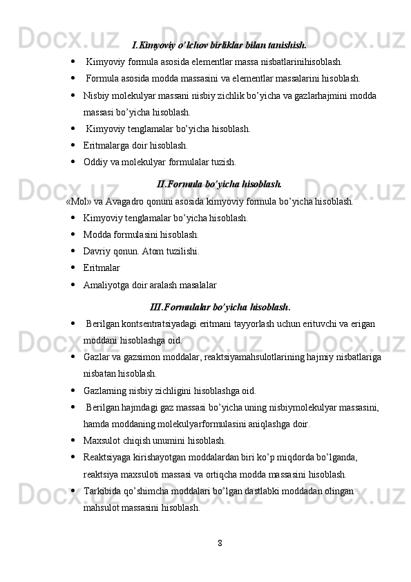 I.Kimyoviy o’lchov birliklar bilan tanishish.
  Kimyoviy formula asosida elementlar massa nisbatlarinihisoblash.
  Formula asosida modda massasini va elementlar massalarini hisoblash.
 Nisbiy molekulyar massani nisbiy zichlik bo’yicha va gazlarhajmini modda 
massasi bo’yicha hisoblash.
  Kimyoviy tenglamalar bo’yicha hisoblash.
 Eritmalarga doir hisoblash.
 Oddiy va molekulyar formulalar tuzish.
II.Formula bo’yicha hisoblash.
   «Mol» va Avagadro qonuni asosida kimyoviy formula bo’yicha hisoblash.
 Kimyoviy tenglamalar bo’yicha hisoblash.
 Modda formulasini hisoblash.
 Davriy qonun. Atom tuzilishi.
 Eritmalar
 Amaliyotga doir aralash masalalar
III.Formulalar bo’yicha hisoblash .
  Berilgan kontsentratsiyadagi eritmani tayyorlash uchun erituvchi va erigan 
moddani hisoblashga oid.
 Gazlar va gazsimon moddalar, reaktsiyamahsulotlarining hajmiy nisbatlariga
nisbatan hisoblash.
 Gazlarning nisbiy zichligini hisoblashga oid.
  Berilgan hajmdagi gaz massasi bo’yicha uning nisbiymolekulyar massasini, 
hamda moddaning molekulyarformulasini aniqlashga doir.
 Maxsulot chiqish unumini hisoblash.
 Reaktsiyaga kirishayotgan moddalardan biri ko’p miqdorda bo’lganda, 
reaktsiya maxsuloti massasi va ortiqcha modda massasini hisoblash.
 Tarkibida qo’shimcha moddalari bo’lgan dastlabki moddadan olingan 
mahsulot massasini hisoblash.
8 