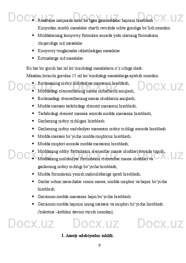  Reaktsiya natijasida xosil bo’lgan gazmoddalar hajmini hisoblash. 
Kimyodan xisobli masalalar shartli ravishda uchta guruhga bo’lish mumkin:
 Moddalarning kimyoviy formulasi asosida yoki ularning formulasini 
chiqarishga oid masalalar.
 Kimyoviy tenglamalar ishlatiladigan masalalar.
 Eritmalarga oid masalalar.
Bu har bir guruh har xil ko’rinishdagi masalalarni o’z ichiga oladi.
Masalan,birinchi guruhni 15 xil ko’rinishdagi masalalarga ajratish mumkin:
 Birikmaning nisbiy molekulyar massasini hisoblash;
 Moddadagi elementlarning massa nisbatlarini aniqlash;
 Birikmadagi elementlarning massa ulushlarini aniqlash;
 Modda massasi tarkibidagi element massasini hisoblash;
 Tarkibidagi element massasi asosida modda massasini hisoblash;
 Gazlarning nisbiy zichligini hisoblash:
 Gazlarning nisbiy molekulyar massasini nisbiy zichligi asosida hisoblash.
 Modda massasi bo’yicha modda miqdorini hisoblash;
 Modda miqdori asosida modda massasini hisoblash;
 Moddaning oddiy formulasini elementlar massa ulushlari asosida topish;
 Moddaning molekulyar formulasini elementlar massa ulushlari va 
gazlarning nisbiy zichligi bo’yicha hisoblash;
 Modda formulasini yonish mahsulotlariga qarab hisoblash;
 Gazlar uchun zarrachalar sonini massa, modda miqdori va hajmi bo’yicha 
hisoblash.
 Gazsimon modda massasini hajm bo’yicha hisoblash
 Gazsimon modda hajmini uning massasi va miqdori bo’yicha hisoblash 
(buketma –ketlikni davom etirish mumkin).
                             I. Asosiy adabiyotlar tahlili.
9 