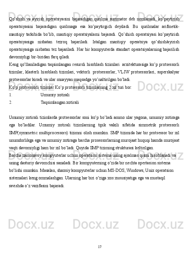 17Qo’shish   va   ayirish   operatsiyasini   bajaradigan   qurilma   summator   deb   nomlanadi,   ko’paytirish
operatsiyasini   bajaradigan   qurilmaga   esa   ko’paytirgich   deyiladi.   Bu   qurilmalar   arifmetik-
mantiqiy   tarkibida   bo’lib,   mantiqiy   operatsiyalarni   bajaradi.   Qo’shish   operatsiyasi   ko’paytirish
operatsiyasiga   nisbatan   tezroq   bajariladi.   Istalgan   mantiqiy   operatsiya   qo’shish/ayirish
operatsiyasiga   nisbatan tez bajariladi. Har bir kompyuterda standart operatsiyalarning bajarilish
davomiyligi   bir-biridan   farq   qiladi.
Keng   qo’llaniladigan   taqsimlangan   resursli   hisoblash   tizimlari   arxitekturasiga   ko’p   protsessorli
tizimlar,   klasterli   hisoblash   tizimlari,   vektorli   protsessorlar,   VLIW   protsessorlari,   superskalyar
protsessorlar kiradi va ular muayyan maqsadga   yo’naltirilgan bo’ladi.
Ko’p protsessorli tizimlar   Ko’p protsessorli tizimlarning 2   xil turi bor:
1. Umumiy   xotirali
2. Taqsimlangan   xotirali
Umumiy xotirali tizimlarda protsessorlar soni ko’p bo’ladi ammo ular yagona,   umumiy xotiraga
ega   bo’ladilar.   Umumiy   xotirali   tizimlarning   tipik   vakili   sifatida   simmetrik   protsessorli
SMP(symmetric   multiprocessors)   tizimni   olish   mumkin.   SMP tizimida har bir protsessor   bir xil
unumdorlikga ega va umumiy xotiraga   barcha prosessorlarning murojaat huquqi hamda murojaat
vaqti davomiyligi ham   bir   xil   bo’ladi.   Quyida   SMP   tiziming   strukturasi keltirilgan.
Barcha zamonaviy kompyuterlar uchun operatsion sistema uning ajralmas   qismi hisoblanadi va 
uning dasturiy davomchisi sanaladi. Bir kompyuterning   o’zida bir nechta opertasion sistema 
bo’lishi mumkin. Masalan, shaxsiy   kompyuterlar uchun MS-DOS, Windows, Unix operatsion 
sistemalari keng   ommalashgan.   Ularning   har   biri   o’ziga   xos   xususiyatiga   ega   va   mustaqil  
ravishda   o’z   vazifasini   bajaradi. 