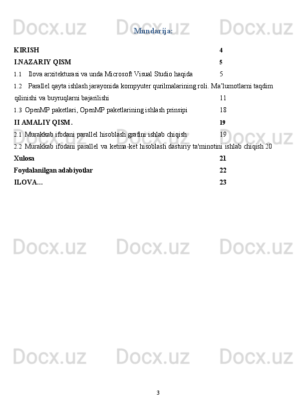 3Mundarija:
KIRISH 4
I.NAZARIY   QISM 5
1.1 Ilova arxitekturasi va unda  Microsoft   Visual   Studio   haqida 5
1.2 Parallel qayta ishlash jarayonida kompyuter qurilmalarining roli.   Ma’lumotlarni   taqdim  
qilinishi   va   buyruqlarni   bajarilishi 11
1.3 OpenMP   paketlari,   OpenMP   paketlarining   ishlash   prinsipi 18
II   AMALIY   QISM. 19
2.1 Murakkab   ifodani   parallel   hisoblash   grafini   ishlab   chiqish 19
2.2 Murakkab   ifodani   parallel   va   ketma-ket   hisoblash   dasturiy   ta'minotini   ishlab   chiqish 20
Xulosa 21
Foydalanilgan   adabiyotlar 22
ILOVA… 23 