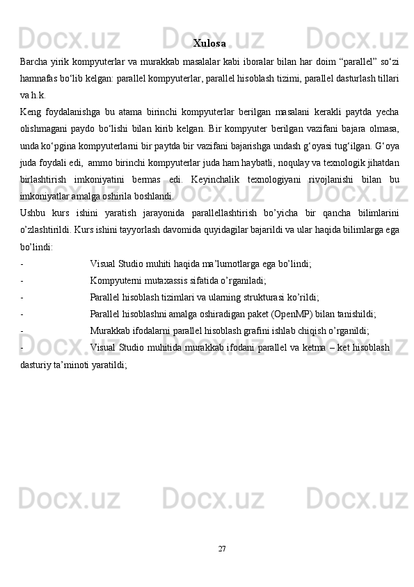 27Xulosa
Barcha yirik kompyuterlar va murakkab masalalar  kabi  iboralar bilan har   doim   “parallel”   so‘zi
hamnafas   bo‘lib   kelgan:   parallel   kompyuterlar,   parallel   hisoblash   tizimi,   parallel dasturlash   tillari
va   h.k.
Keng   foydalanishga   bu   atama   birinchi   kompyuterlar   berilgan   masalani   kerakli   paytda   yecha
olishmagani   paydo   bo‘lishi   bilan   kirib   kelgan.   Bir   kompyuter   berilgan   vazifani   bajara   olmasa,
unda   ko‘pgina   kompyuterlarni   bir   paytda   bir   vazifani   bajarishga   undash   g‘oyasi   tug‘ilgan.   G‘oya
juda   foydali   edi,   ammo   birinchi   kompyuterlar   juda   ham   haybatli,   noqulay   va   texnologik   jihatdan
birlashtirish   imkoniyatini   bermas   edi.   Keyinchalik   texnologiyani   rivojlanishi   bilan   bu
imkoniyatlar amalga oshirila boshlandi.
Ushbu   kurs   ishini   yaratish   jarayonida   parallellashtirish   bo’yicha   bir   qancha   bilimlarini
o’zlashtirildi. Kurs ishini tayyorlash davomida quyidagilar bajarildi va   ular   haqida   bilimlarga ega
bo’lindi:
- Visual   Studio   muhiti   haqida   ma’lumotlarga   ega   bo’lindi;
- Kompyuterni   mutaxassis   sifatida   o’rganiladi;
- Parallel   hisoblash   tizimlari   va   ularning   strukturasi   ko’rildi;
- Parallel   hisoblashni   amalga   oshiradigan   paket   (OpenMP)   bilan   tanishildi;
- Murakkab   ifodalarni   parallel   hisoblash   grafini   ishlab   chiqish   o’rganildi;
- Visual   Studio   muhitida   murakkab   ifodani   parallel   va   ketma   –   ket   hisoblash  
dasturiy   ta’minoti   yaratildi;