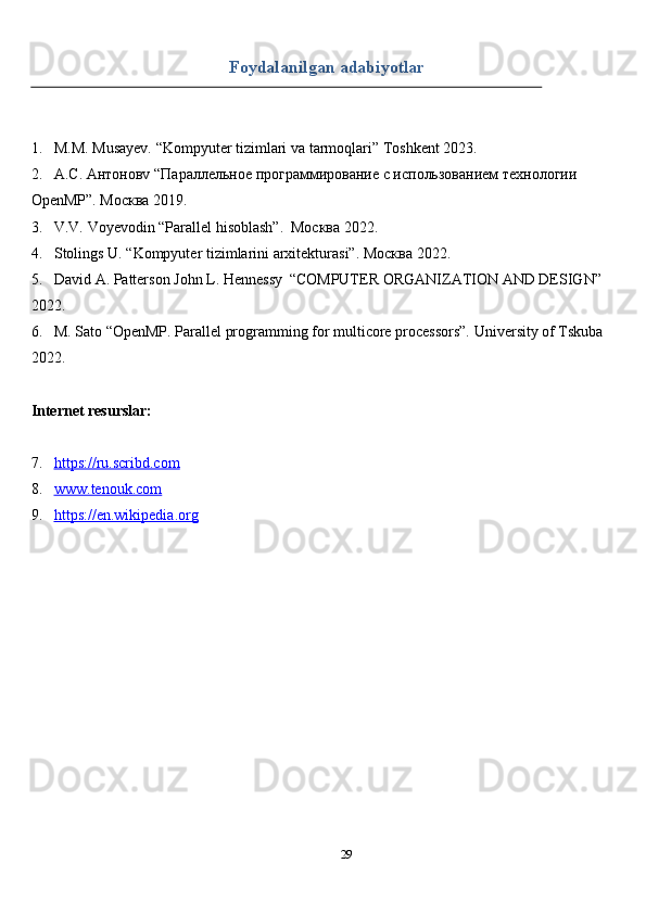 29Foydalanilgan   adabiyotlar
1. M.M.   Musayev.   “Kompyuter   tizimlari   va   tarmoqlari”   Toshkent   2023.
2. А.С. Антоновv   “Параллельное программирование с использованием   технологии  
OpenMP”.   Москва   2019.
3. V.V.   Voyevodin   “Parallel   hisoblash”.   Москва   2022.
4. Stolings   U.   “Kompyuter   tizimlarini   arxitekturasi”. Москва   2022.
5. David   A.   Patterson   John   L.   Hennessy   “COMPUTER   ORGANIZATION   AND   DESIGN”  
2022.
6. M. Sato “OpenMP. Parallel programming for multicore processors”.   University   of Tskuba  
2022.
Internet   resurslar:
7. https://ru.scribd.com   
8. www.tenouk.com   
9. https://en.wikipedia.org    