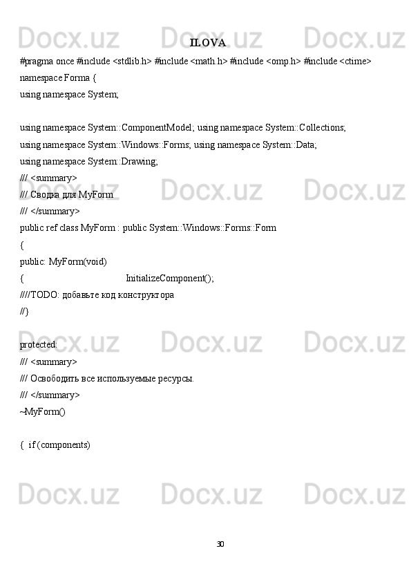 30ILOVA
#pragma once   #include <stdlib.h>   #include <math.h>   #include <omp.h>   #include <ctime>  
namespace   Forma   {
using   namespace   System;
using namespace System::ComponentModel;   using   namespace   System::Collections;
using namespace System::Windows::Forms;   using   namespace   System::Data;
using   namespace   System::Drawing;
///   <summary>
///   Сводка   для   MyForm
///   </summary>
public   ref   class   MyForm   :   public   System::Windows::Forms::Form
{
public:   MyForm(void)
{ InitializeComponent();
////TODO:   добавьте   код   конструктора
//}
protected:
///   <summary>
///   Освободить   все   используемые   ресурсы.
///   </summary>
~MyForm()
{   if   (components) 