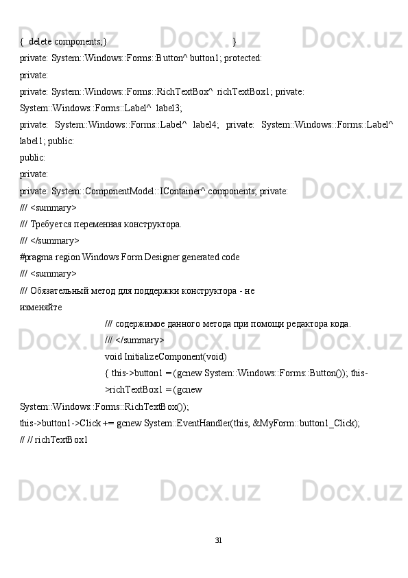 31{   delete   components;} }
private: System::Windows::Forms::Button^   button1;   protected:
private:
private:   System::Windows::Forms::RichTextBox^   richTextBox1;   private:  
System::Windows::Forms::Label^   label3;
private:   System::Windows::Forms::Label^   label4;   private:   System::Windows::Forms::Label^
label1;   public:
public:
private:
private: System::ComponentModel::IContainer^   components;   private:
///   <summary>
///   Требуется   переменная   конструктора.
///   </summary>
#pragma   region   Windows   Form   Designer   generated   code
///   <summary>
///   Обязательный   метод   для   поддержки конструктора   -   не
изменяйте
///   содержимое   данного   метода   при   помощи   редактора   кода.
///   </summary>
void   InitializeComponent(void)
{   this->button1 = (gcnew System::Windows::Forms::Button());   this-
>richTextBox1 =   (gcnew
System::Windows::Forms::RichTextBox());
this->button1->Click += gcnew System::EventHandler(this,   &MyForm::button1_Click);
//   //   richTextBox1 