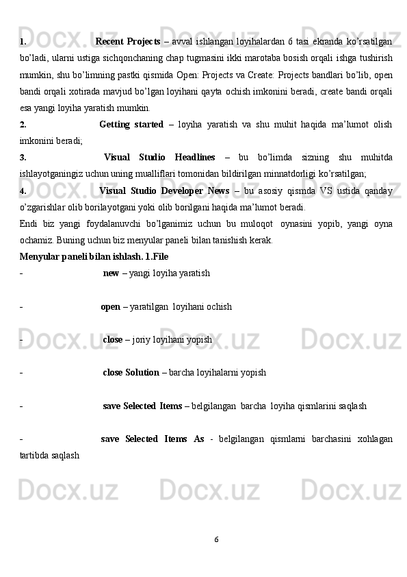 61. Recent   Projects   –  avval   ishlangan   loyihalardan   6  tasi   ekranda   ko’rsatilgan
bo’ladi, ularni ustiga sichqonchaning chap tugmasini ikki marotaba bosish orqali   ishga tushirish
mumkin, shu bo’limning pastki qismida Open: Projects va Create:   Projects   bandlari bo’lib, open
bandi orqali xotirada mavjud bo’lgan loyihani qayta   ochish   imkonini beradi,   create   bandi   orqali
esa   yangi   loyiha   yaratish mumkin.
2. Getting   started   –   loyiha   yaratish   va   shu   muhit   haqida   ma’lumot   olish
imkonini beradi;
3. Visual   Studio   Headlines   –   bu   bo’limda   sizning   shu   muhitda
ishlayotganingiz   uchun   uning   mualliflari   tomonidan   bildirilgan   minnatdorligi   ko’rsatilgan;
4. Visual   Studio   Developer   News   –   bu   asosiy   qismda   VS   ustida   qanday
o’zgarishlar   olib   borilayotgani yoki   olib borilgani   haqida   ma’lumot beradi.
Endi   biz   yangi   foydalanuvchi   bo’lganimiz   uchun   bu   muloqot   oynasini   yopib,   yangi   oyna
ochamiz. Buning uchun biz menyular paneli bilan tanishish   kerak.
Menyular paneli bilan ishlash.   1.File
- new   – yangi   loyiha   yaratish
- open   –   yaratilgan   loyihani   ochish
- close   –   joriy   loyihani   yopish
- close   Solution   –   barcha   loyihalarni   yopish
- save   Selected   Items  –   belgilangan   barcha   loyiha   qismlarini   saqlash
- save   Selected   Items   As   -   belgilangan   qismlarni   barchasini   xohlagan
tartibda   saqlash
