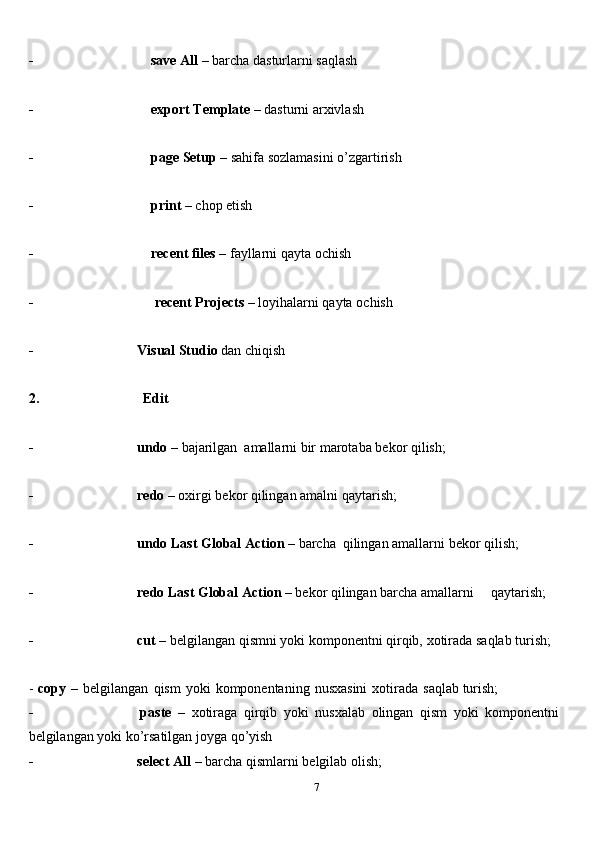 7- save   All   –   barcha   dasturlarni   saqlash
- export   Template   –   dasturni   arxivlash
- page   Setup   –   sahifa   sozlamasini   o’zgartirish
- print   –   chop etish
- recent   files   –   fayllarni   qayta   ochish
- recent   Projects   –   loyihalarni   qayta   ochish
- Visual   Studio   dan   chiqish
2. Edit
- undo   –   bajarilgan   amallarni   bir   marotaba   bekor   qilish;
- redo   –   oxirgi   bekor   qilingan   amalni   qaytarish;
- undo   Last   Global   Action   –   barcha   qilingan   amallarni   bekor   qilish;
- redo   Last   Global   Action   –   bekor   qilingan   barcha   amallarni qaytarish;
- cut   –   belgilangan   qismni   yoki   komponentni   qirqib,   xotirada   saqlab   turish;
-   copy   –   belgilangan   qism   yoki   komponentaning   nusxasini   xotirada   saqlab   turish;
- paste   –   xotiraga   qirqib   yoki   nusxalab   olingan   qism   yoki   komponentni  
belgilangan yoki   ko’rsatilgan joyga qo’yish
- select   All   –   barcha   qismlarni   belgilab   olish; 