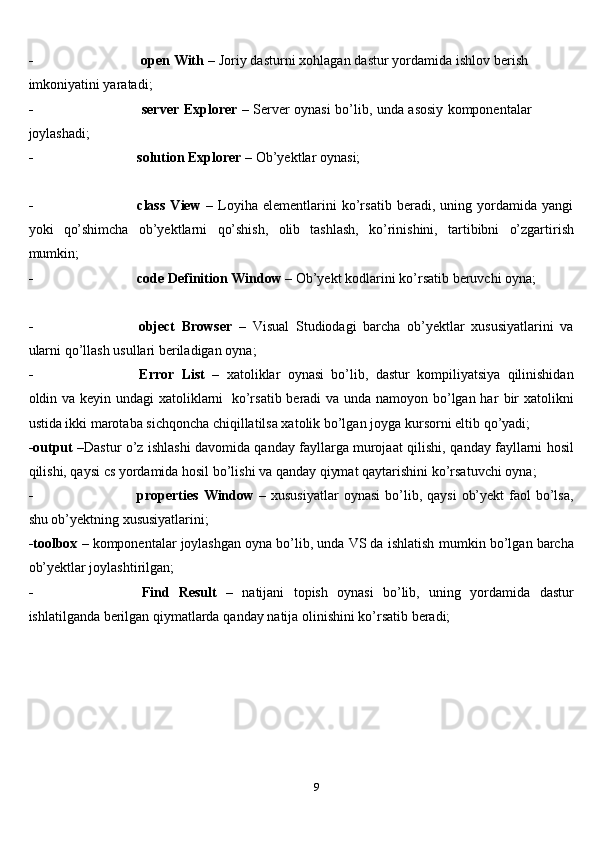 9- open   With   –   Joriy   dasturni   xohlagan   dastur   yordamida   ishlov   berish  
imkoniyatini yaratadi;
- server   Explorer   –   Server   oynasi   bo’lib,   unda   asosiy   komponentalar  
joylashadi;
- solution   Explorer   –   Ob’yektlar   oynasi;
- class   View   –   Loyiha   elementlarini   ko’rsatib   beradi,   uning   yordamida   yangi
yoki   qo’shimcha   ob’yektlarni   qo’shish,   olib   tashlash,   ko’rinishini,   tartibibni   o’zgartirish
mumkin;
- code   Definition   Window   –   Ob’yekt   kodlarini   ko’rsatib   beruvchi   oyna;
- object   Browser   –   Visual   Studiodagi   barcha   ob’yektlar   xususiyatlarini   va
ularni qo’llash   usullari beriladigan   oyna;
- Error   List   –   xatoliklar   oynasi   bo’lib,   dastur   kompiliyatsiya   qilinishidan
oldin va keyin undagi xatoliklarni   ko’rsatib beradi  va unda namoyon bo’lgan har   bir  xatolikni
ustida ikki marotaba sichqoncha chiqillatilsa xatolik bo’lgan joyga   kursorni eltib   qo’yadi;
-output   –Dastur o’z ishlashi davomida qanday fayllarga murojaat qilishi,   qanday fayllarni hosil
qilishi, qaysi cs yordamida hosil bo’lishi va qanday qiymat   qaytarishini   ko’rsatuvchi   oyna;
- properties   Window   – xususiyatlar  oynasi   bo’lib, qaysi   ob’yekt   faol   bo’lsa,
shu ob’yektning   xususiyatlarini;
-toolbox   – komponentalar joylashgan oyna bo’lib, unda VS da ishlatish   mumkin bo’lgan   barcha
ob’yektlar joylashtirilgan;
- Find   Result   –   natijani   topish   oynasi   bo’lib,   uning   yordamida   dastur
ishlatilganda   berilgan   qiymatlarda   qanday   natija   olinishini   ko’rsatib   beradi;