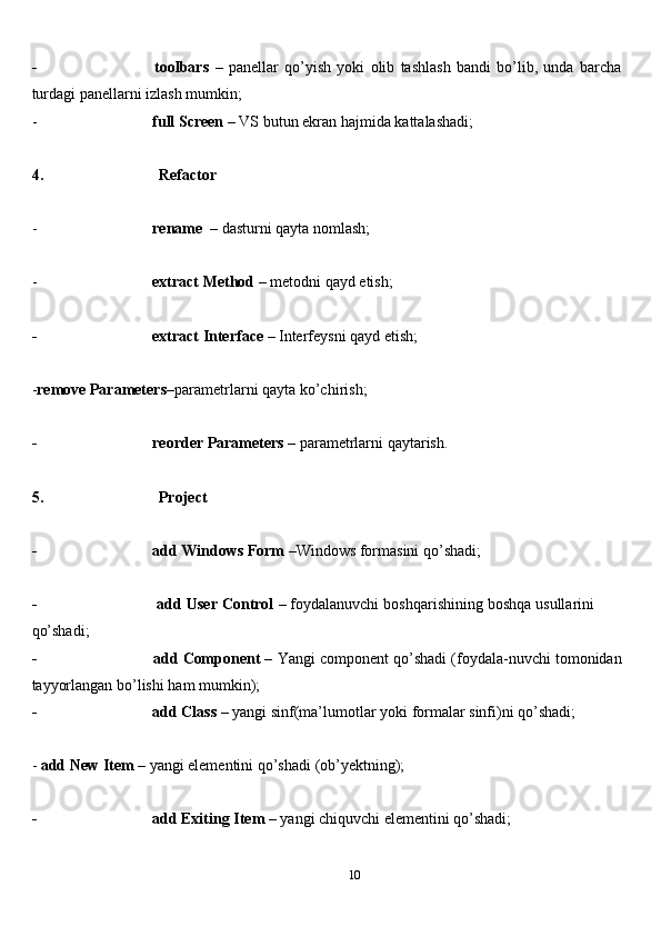 10- toolbars   –   panellar   qo’yish   yoki   olib   tashlash   bandi   bo’lib,   unda   barcha  
turdagi panellarni   izlash   mumkin;
- full   Screen   –   VS   butun   ekran   hajmida   kattalashadi;
4. Refactor
- rename   –   dasturni   qayta   nomlash;
- extract   Method   –   metodni   qayd   etish;
- extract   Interface   –   Interfeysni   qayd   etish;
- remove   Parameters –parametrlarni   qayta   ko’chirish;
- reorder   Parameters   –   parametrlarni   qaytarish.
5. Project
- add   Windows   Form   –Windows   formasini   qo’shadi;
- add   User   Control   –   foydalanuvchi   boshqarishining   boshqa   usullarini  
qo’shadi;
- add   Component   –   Yangi   component   qo’shadi   (foydala-nuvchi   tomonidan  
tayyorlangan bo’lishi   ham   mumkin);
- add   Class   –   yangi   sinf(ma’lumotlar   yoki   formalar   sinfi)ni   qo’shadi;
-   add   New   Item   –   yangi   elementini   qo’shadi   (ob’yektning);
- add   Exiting   Item   –   yangi   chiquvchi   elementini   qo’shadi; 