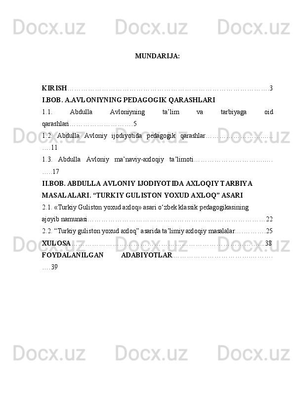 MUNDARIJA:
KIRISH …………………………………………………………………………….3
I.BOB. A.AVLONIYNING PEDAGOGIK QARASHLARI
1.1.   Abdulla   Avloniyning   ta’lim   va   tarbiyaga   oid
qarashlari……………………….5
1.2.   Abdulla   Avloniy   ijodiyotida   pedagogik   qarashlar…………………….…..
….11
1.3.   Abdulla   Avloniy   ma’naviy-axloqiy   ta’limoti………………………….….
…..17
II.BOB. ABDULLA AVLONIY IJODIYOTIDA AXLOQIY TARBIYA
MASALALARI.  “TURKIY GULISTON YOXUD AXLOQ” ASARI
2.1. «Turkiy Guliston yoxud axloq» asari o‘zbek klassik pedagogikasining
ajoyib namunasi……………………………………………...……………………22
2.2. “Turkiy guliston yoxud axloq” asarida ta’limiy axloqiy masalalar….……….25
XULOSA ………………………………………………………………………....3 8
FOYDALANILGAN   ADABIYOTLAR …………………………….……….
….3 9 