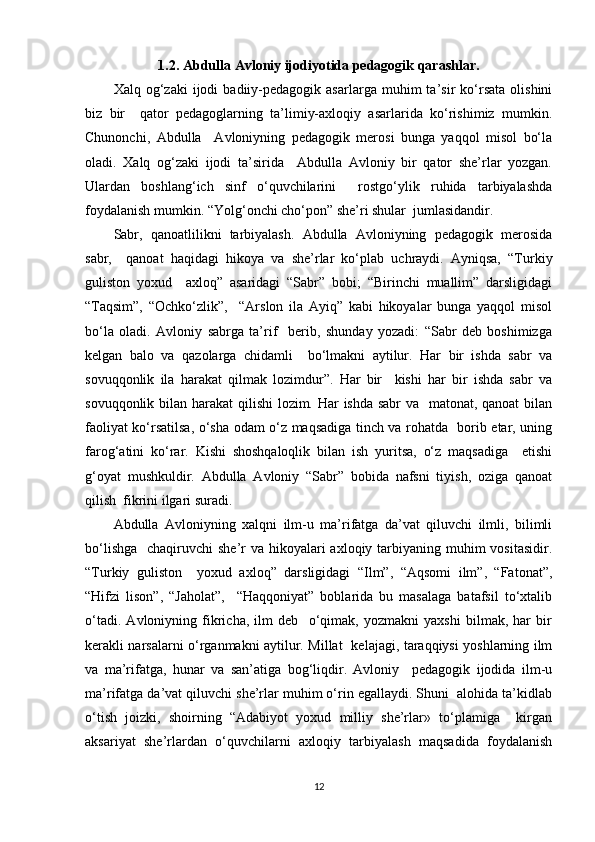1.2. Abdulla Avloniy ijodiyotida pedagogik qarashlar .
Xalq  og‘zaki   ijodi   badiiy-pedagogik  asarlarga   muhim   ta’sir   ko‘rsata   olishini
biz   bir     qator   pedagoglarning   ta’limiy-axloqiy   asarlarida   ko‘rishimiz   mumkin.
Chunonchi,   Abdulla     Avloniyning   pedagogik   merosi   bunga   yaqqol   misol   bo‘la
oladi.   Xalq   og‘zaki   ijodi   ta’sirida     Abdulla   Avloniy   bir   qator   she’rlar   yozgan.
Ulardan   boshlang‘ich   sinf   o‘quvchilarini     rostgo‘ylik   ruhida   tarbiyalashda
foydalanish mumkin. “Yolg‘onchi cho‘pon” she’ri shular  jumlasidandir.  
Sabr,   qanoatlilikni   tarbiyalash.   Abdulla   Avloniyning   pedagogik   merosida
sabr,     qanoat   haqidagi   hikoya   va   she’rlar   ko‘plab   uchraydi.   Ayniqsa,   “Turkiy
guliston   yoxud     axloq”   asaridagi   “Sabr”   bobi;   “Birinchi   muallim”   darsligidagi
“Taqsim”,   “Ochko‘zlik”,     “Arslon   ila   Ayiq”   kabi   hikoyalar   bunga   yaqqol   misol
bo‘la   oladi.   Avloniy   sabrga   ta’rif     berib,   shunday   yozadi:   “Sabr   deb   boshimizga
kelgan   balo   va   qazolarga   chidamli     bo‘lmakni   aytilur.   Har   bir   ishda   sabr   va
sovuqqonlik   ila   harakat   qilmak   lozimdur”.   Har   bir     kishi   har   bir   ishda   sabr   va
sovuqqonlik bilan harakat  qilishi  lozim. Har  ishda sabr va   matonat, qanoat  bilan
faoliyat ko‘rsatilsa, o‘sha odam o‘z maqsadiga tinch va rohatda   borib etar, uning
farog‘atini   ko‘rar.   Kishi   shoshqaloqlik   bilan   ish   yuritsa,   o‘z   maqsadiga     etishi
g‘oyat   mushkuldir.   Abdulla   Avloniy   “Sabr”   bobida   nafsni   tiyish,   oziga   qanoat
qilish  fikrini ilgari suradi.  
Abdulla   Avloniyning   xalqni   ilm-u   ma’rifatga   da’vat   qiluvchi   ilmli,   bilimli
bo‘lishga    chaqiruvchi  she’r  va hikoyalari  axloqiy tarbiyaning muhim  vositasidir.
“Turkiy   guliston     yoxud   axloq”   darsligidagi   “Ilm”,   “Aqsomi   ilm”,   “Fatonat”,
“Hifzi   lison”,   “Jaholat”,     “Haqqoniyat”   boblarida   bu   masalaga   batafsil   to‘xtalib
o‘tadi.   Avloniyning   fikricha,   ilm   deb     o‘qimak,   yozmakni   yaxshi   bilmak,   har   bir
kerakli narsalarni o‘rganmakni aytilur. Millat   kelajagi, taraqqiysi yoshlarning ilm
va   ma’rifatga,   hunar   va   san’atiga   bog‘liqdir.   Avloniy     pedagogik   ijodida   ilm-u
ma’rifatga da’vat qiluvchi she’rlar muhim o‘rin egallaydi. Shuni  alohida ta’kidlab
o‘tish   joizki,   shoirning   “Adabiyot   yoxud   milliy   she’rlar»   to‘plamiga     kirgan
aksariyat   she’rlardan   o‘quvchilarni   axloqiy   tarbiyalash   maqsadida   foydalanish
12 