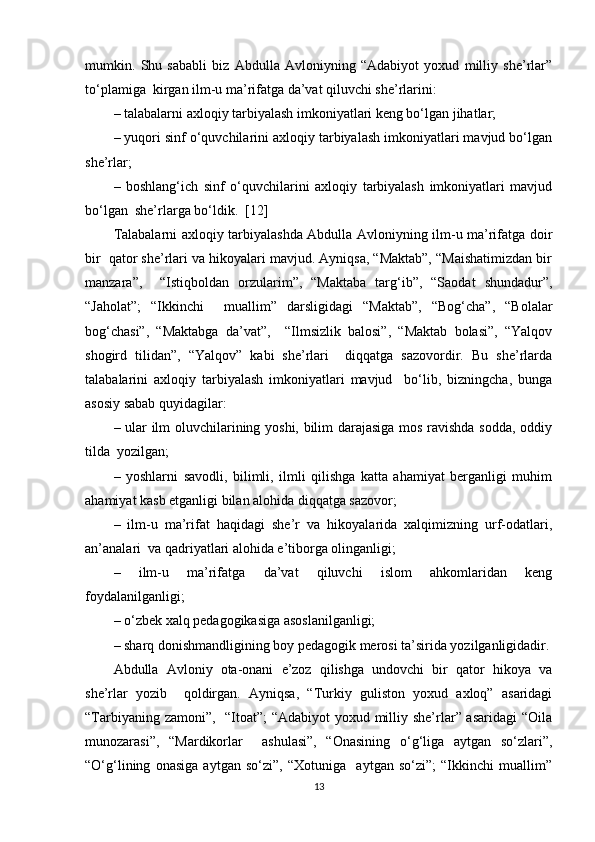 mumkin.   Shu   sababli   biz   Abdulla   Avloniyning   “Adabiyot   yoxud   milliy   she’rlar”
to‘plamiga  kirgan ilm-u ma’rifatga da’vat qiluvchi she’rlarini:  
– talabalarni axloqiy tarbiyalash imkoniyatlari keng bo‘lgan jihatlar;  
– yuqori sinf o‘quvchilarini axloqiy tarbiyalash imkoniyatlari mavjud bo‘lgan
she’rlar;  
–   boshlang‘ich   sinf   o‘quvchilarini   axloqiy   tarbiyalash   imkoniyatlari   mavjud
bo‘lgan  she’rlarga bo‘ldik.   [12]
Talabalarni axloqiy tarbiyalashda Abdulla Avloniyning ilm-u ma’rifatga doir
bir  qator she’rlari va hikoyalari mavjud. Ayniqsa, “Maktab”, “Maishatimizdan bir
manzara”,     “Istiqboldan   orzularim”,   “Maktaba   targ‘ib”,   “Saodat   shundadur”,
“Jaholat”;   “Ikkinchi     muallim”   darsligidagi   “Maktab”,   “Bog‘cha”,   “Bolalar
bog‘chasi”,   “Maktabga   da’vat”,     “Ilmsizlik   balosi”,   “Maktab   bolasi”,   “Yalqov
shogird   tilidan”,   “Yalqov”   kabi   she’rlari     diqqatga   sazovordir.   Bu   she’rlarda
talabalarini   axloqiy   tarbiyalash   imkoniyatlari   mavjud     bo‘lib,   bizningcha,   bunga
asosiy sabab quyidagilar:  
– ular ilm oluvchilarining yoshi, bilim darajasiga mos ravishda sodda, oddiy
tilda  yozilgan;  
–   yoshlarni   savodli,   bilimli,   ilmli   qilishga   katta   ahamiyat   berganligi   muhim
ahamiyat kasb etganligi bilan alohida diqqatga sazovor;  
–   ilm-u   ma’rifat   haqidagi   she’r   va   hikoyalarida   xalqimizning   urf-odatlari,
an’analari  va qadriyatlari alohida e’tiborga olinganligi;  
–   ilm-u   ma’rifatga   da’vat   qiluvchi   islom   ahkomlaridan   keng
foydalanilganligi;  
– o‘zbek xalq pedagogikasiga asoslanilganligi;  
– sharq donishmandligining boy pedagogik merosi ta’sirida yozilganligidadir.
Abdulla   Avloniy   ota-onani   e’zoz   qilishga   undovchi   bir   qator   hikoya   va
she’rlar   yozib     qoldirgan.   Ayniqsa,   “Turkiy   guliston   yoxud   axloq”   asaridagi
“Tarbiyaning zamoni”,   “Itoat”;  “Adabiyot  yoxud milliy she’rlar” asaridagi  “Oila
munozarasi”,   “Mardikorlar     ashulasi”,   “Onasining   o‘g‘liga   aytgan   so‘zlari”,
“O‘g‘lining   onasiga   aytgan   so‘zi”,   “Xotuniga     aytgan   so‘zi”;   “Ikkinchi   muallim”
13 