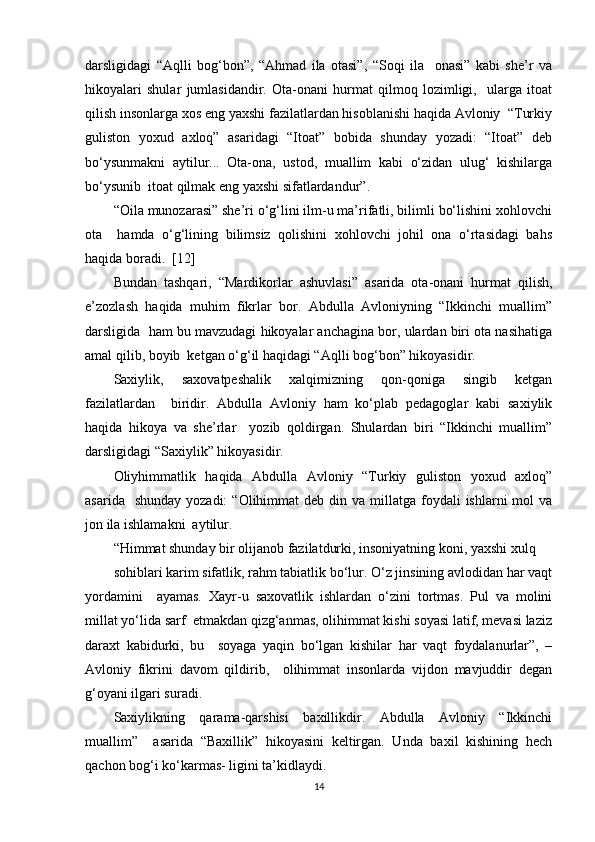 darsligidagi   “Aqlli   bog‘bon”,   “Ahmad   ila   otasi”,   “Soqi   ila     onasi”   kabi   she’r   va
hikoyalari   shular   jumlasidandir.   Ota-onani   hurmat   qilmoq   lozimligi,     ularga   itoat
qilish insonlarga xos eng yaxshi fazilatlardan hisoblanishi haqida Avloniy  “Turkiy
guliston   yoxud   axloq”   asaridagi   “Itoat”   bobida   shunday   yozadi:   “Itoat”   deb
bo‘ysunmakni   aytilur...   Ota-ona,   ustod,   muallim   kabi   o‘zidan   ulug‘   kishilarga
bo‘ysunib  itoat qilmak eng yaxshi sifatlardandur”.   
“Oila munozarasi” she’ri o‘g‘lini ilm-u ma’rifatli, bilimli bo‘lishini xohlovchi
ota     hamda   o‘g‘lining   bilimsiz   qolishini   xohlovchi   johil   ona   o‘rtasidagi   bahs
haqida boradi.   [12]
Bundan   tashqari,   “Mardikorlar   ashuvlasi”   asarida   ota-onani   hurmat   qilish,
e’zozlash   haqida   muhim   fikrlar   bor.   Abdulla   Avloniyning   “Ikkinchi   muallim”
darsligida  ham bu mavzudagi hikoyalar anchagina bor, ulardan biri ota nasihatiga
amal qilib, boyib  ketgan o‘g‘il haqidagi “Aqlli bog‘bon” hikoyasidir.  
Saxiylik,   saxovatpeshalik   xalqimizning   qon-qoniga   singib   ketgan
fazilatlardan     biridir.   Abdulla   Avloniy   ham   ko‘plab   pedagoglar   kabi   saxiylik
haqida   hikoya   va   she’rlar     yozib   qoldirgan.   Shulardan   biri   “Ikkinchi   muallim”
darsligidagi “Saxiylik” hikoyasidir.  
Oliyhimmatlik   haqida   Abdulla   Avloniy   “Turkiy   guliston   yoxud   axloq”
asarida   shunday  yozadi:  “Olihimmat   deb din  va millatga  foydali   ishlarni  mol   va
jon ila ishlamakni  aytilur.  
“Himmat shunday bir olijanob fazilatdurki, insoniyatning koni, yaxshi xulq  
sohiblari karim sifatlik, rahm tabiatlik bo‘lur. O‘z jinsining avlodidan har vaqt
yordamini     ayamas.   Xayr-u   saxovatlik   ishlardan   o‘zini   tortmas.   Pul   va   molini
millat yo‘lida sarf  etmakdan qizg‘anmas, olihimmat kishi soyasi latif, mevasi laziz
daraxt   kabidurki,   bu     soyaga   yaqin   bo‘lgan   kishilar   har   vaqt   foydalanurlar”,   –
Avloniy   fikrini   davom   qildirib,     olihimmat   insonlarda   vijdon   mavjuddir   degan
g‘oyani ilgari suradi.  
Saxiylikning   qarama-qarshisi   baxillikdir.   Abdulla   Avloniy   “Ikkinchi
muallim”     asarida   “Baxillik”   hikoyasini   keltirgan.   Unda   baxil   kishining   hech
qachon bog‘i ko‘karmas- ligini ta’kidlaydi.  
14 