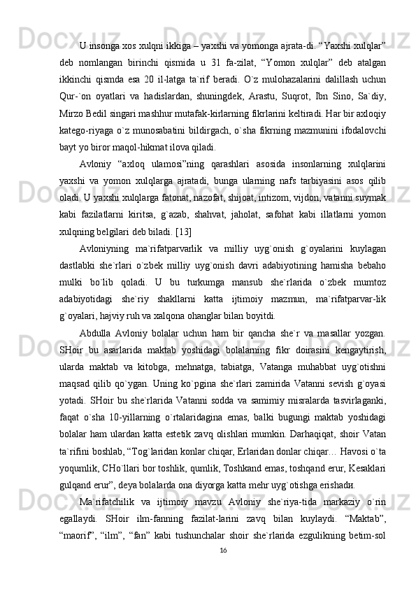 U insonga xos xulqni ikkiga – yaxshi va yomonga ajrata-di. “Yaxshi xulqlar”
deb   nomlangan   birinchi   qismida   u   31   fa-zilat,   “Yomon   xulqlar”   deb   atalgan
ikkinchi   qismda   esa   20   il-latga   ta`rif   beradi.   O`z   mulohazalarini   dalillash   uchun
Qur-`on   oyatlari   va   hadislardan,   shuningdek,   Arastu,   Suqrot,   Ibn   Sino,   Sa`diy,
Mirzo Bedil singari mashhur mutafak-kirlarning fikrlarini keltiradi. Har bir axloqiy
katego-riyaga  o`z  munosabatini   bildirgach,  o`sha   fikrning  mazmunini   ifodalovchi
bayt yo biror maqol-hikmat ilova qiladi.
Avloniy   “axloq   ulamosi”ning   qarashlari   asosida   insonlarning   xulqlarini
yaxshi   va   yomon   xulqlarga   ajratadi,   bunga   ularning   nafs   tarbiyasini   asos   qilib
oladi. U yaxshi xulqlarga fatonat, nazofat, shijoat, intizom, vijdon, vatanni suymak
kabi   fazilatlarni   kiritsa,   g`azab,   shahvat,   jaholat,   safohat   kabi   illatlarni   yomon
xulqning belgilari deb biladi.  [13]
Avloniyning   ma`rifatparvarlik   va   milliy   uyg`onish   g`oyalarini   kuylagan
dastlabki   she`rlari   o`zbek   milliy   uyg`onish   davri   adabiyotining   hamisha   bebaho
mulki   bo`lib   qoladi.   U   bu   turkumga   mansub   she`rlarida   o`zbek   mumtoz
adabiyotidagi   she`riy   shakllarni   katta   ijtimoiy   mazmun,   ma`rifatparvar-lik
g`oyalari, hajviy ruh va xalqona ohanglar bilan boyitdi.
Abdulla   Avloniy   bolalar   uchun   ham   bir   qancha   she`r   va   masallar   yozgan.
SHoir   bu   asarlarida   maktab   yoshidagi   bolalarning   fikr   doirasini   kengaytirish,
ularda   maktab   va   kitobga,   mehnatga,   tabiatga,   Vatanga   muhabbat   uyg`otishni
maqsad   qilib   qo`ygan.   Uning   ko`pgina   she`rlari   zamirida   Vatanni   sevish   g`oyasi
yotadi.   SHoir   bu   she`rlarida   Vatanni   sodda   va   samimiy   misralarda   tasvirlaganki,
faqat   o`sha   10-yillarning   o`rtalaridagina   emas,   balki   bugungi   maktab   yoshidagi
bolalar  ham  ulardan katta  estetik zavq  olishlari  mumkin. Darhaqiqat, shoir  Vatan
ta`rifini boshlab, “Tog`laridan konlar chiqar, Erlaridan donlar chiqar… Havosi o`ta
yoqumlik, CHo`llari bor toshlik, qumlik, Toshkand emas, toshqand erur, Kesaklari
gulqand erur”, deya bolalarda ona diyorga katta mehr uyg`otishga erishadи.
Ma`rifatchilik   va   ijtimoiy   mavzu   Avloniy   she`riya-tida   markaziy   o`rin
egallaydi.   SHoir   ilm-fanning   fazilat-larini   zavq   bilan   kuylaydi.   “Maktab”,
“maorif”,   “ilm”,   “fan”   kabi   tushunchalar   shoir   she`rlarida   ezgulikning   betim-sol
16 