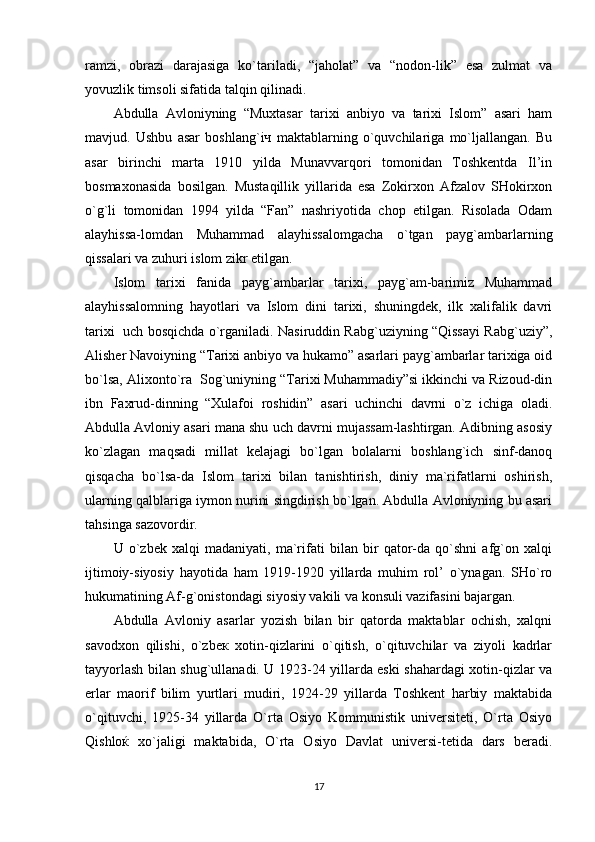 ramzi,   obrazi   darajasiga   ko`tariladi,   “jaholat”   va   “nodon-lik”   esa   zulmat   va
yovuzlik timsoli sifatida talqin qilinadi.
Abdulla   Avloniyning   “Muxtasar   tarixi   anbiyo   va   tarixi   Islom”   asari   ham
mavjud.   Ushbu   asar   boshlang`iч   maktablarning   o`quvchilariga   mo`ljallangan.   Bu
asar   birinchi   marta   1910   yilda   Munavvarqori   tomonidan   Toshkentda   Il’in
bosmaxonasida   bosilgan.   Mustaqillik   yillarida   esa   Zokirxon   Afzalov   SHokirxon
o`g`li   tomonidan   1994   yilda   “Fan”   nashriyotida   chop   etilgan.   Risolada   Odam
alayhissa-lomdan   Muhammad   alayhissalomgacha   o`tgan   payg`ambarlarning
qissalari va zuhuri islom zikr etilgan.
Islom   tarixi   fanida   payg`ambarlar   tarixi,   payg`am-barimiz   Muhammad
alayhissalomning   hayotlari   va   Islom   dini   tarixi,   shuningdek,   ilk   xalifalik   davri
tarixi   uch bosqichda o`rganiladi. Nasiruddin Rabg`uziyning “Qissayi Rabg`uziy”,
Alisher Navoiyning “Tarixi anbiyo va hukamo” asarlari payg`ambarlar tarixiga oid
bo`lsa, Alixonto`ra  Sog`uniyning “Tarixi Muhammadiy”si ikkinchi va Rizoud-din
ibn   Faxrud-dinning   “Xulafoi   roshidin”   asari   uchinchi   davrni   o`z   ichiga   oladi.
Abdulla Avloniy asari mana shu uch davrni mujassam-lashtirgan. Adibning asosiy
ko`zlagan   maqsadi   millat   kelajagi   bo`lgan   bolalarni   boshlang`ich   sinf-danoq
qisqacha   bo`lsa-da   Islom   tarixi   bilan   tanishtirish,   diniy   ma`rifatlarni   oshirish,
ularning qalblariga iymon nurini singdirish bo`lgan. Abdulla Avloniyning bu asari
tahsinga sazovordir.
U   o`zbek   xalqi   madaniyati,   ma`rifati   bilan   bir   qator-da   qo`shni   afg`on   xalqi
ijtimoiy-siyosiy   hayotidа   ham   1919-1920   yillarda   muhim   rol’   o`ynagan.   SHo`ro
hukumatining Af-g`onistondagi siyosiy vakili va konsuli vazifasini bajargan.
Abdulla   Avloniy   asarlar   yozish   bilan   bir   qatorda   maktablar   ochish,   xalqni
savodxon   qilishi,   o`zbeк   xotin-qizlarini   o`qitish,   o`qituvchilar   va   ziyoli   kadrlar
tayyorlash bilan shug`ullanadi. U 1923-24 yillarda eski shahardagi xotin-qizlar va
erlar   maorif   bilim   yurtlari   mudiri,   1924-29   yillarda   Toshkent   harbiy   maktabida
o`qituvchi,   1925-34   yillarda   O`rta   Osiyo   Kommunistik   universiteti,   O`rta   Osiyo
Qishloќ   xo`jaligi   maktabida,   O`rta   Osiyo   Davlat   universi-tetida   dars   beradi.
17 