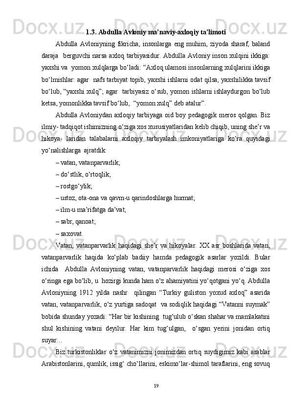 1.3. Abdulla Avloniy ma’naviy-axloqiy ta’limoti
Abdulla   Avloniyning   fikricha,   insonlarga   eng   muhim,   ziyoda   sharaf,   baland
daraja   berguvchi narsa axloq tarbiyasidur. Abdulla Avloniy inson xulqini ikkiga:
yaxshi va  yomon xulqlarga bo‘ladi: “Axloq ulamosi insonlarning xulqlarini ikkiga
bo‘lmishlar: agar   nafs tarbiyat topib, yaxshi ishlarni odat qilsa, yaxshilikka tavsif
bo‘lub, “yaxshi  xulq”; agar   tarbiyasiz o‘sub, yomon ishlarni ishlaydurgon bo‘lub
ketsa, yomonlikka tavsif bo‘lub,  “yomon xulq” deb atalur”.  
Abdulla Avloniydan axloqiy tarbiyaga oid boy pedagogik meros qolgan. Biz
ilmiy- tadqiqot ishimizning o‘ziga xos xususiyatlaridan kelib chiqib, uning she’r va
hikoya-   laridan   talabalarni   axloqiy   tarbiyalash   imkoniyatlariga   ko‘ra   quyidagi
yo‘nalishlarga  ajratdik:  
– vatan, vatanparvarlik;  
– do‘stlik, o‘rtoqlik;  
– rostgo‘ylik;  
– ustoz, ota-ona va qavm-u qarindoshlarga hurmat;  
– ilm-u ma’rifatga da’vat;  
– sabr, qanoat;  
– saxovat.  
Vatan,   vatanparvarlik   haqidagi   she’r   va   hikoyalar.   XX   asr   boshlarida   vatan,
vatanparvarlik   haqida   ko‘plab   badiiy   hamda   pedagogik   asarlar   yozildi.   Bular
ichida     Abdulla   Avloniyning   vatan,   vatanparvarlik   haqidagi   merosi   o‘ziga   xos
o‘ringa ega bo‘lib, u  hozirgi kunda ham o‘z ahamiyatini yo‘qotgani yo‘q. Abdulla
Avloniyning   1912   yilda   nashr     qilingan   “Turkiy   guliston   yoxud   axloq”   asarida
vatan, vatanparvarlik, o‘z yurtiga sadoqat  va sodiqlik haqidagi “Vatanni suymak”
bobida shunday yozadi: “Har bir kishining  tug‘ulub o‘skan shahar va mamlakatini
shul   kishining   vatani   deyilur.   Har   kim   tug‘ulgan,     o‘sgan   yerini   jonidan   ortiq
suyar…  
Biz   turkistonliklar   o‘z   vatanimizni   jonimizdan   ortiq   suydigimiz   kabi   arablar
Arabistonlarini, qumlik, issig‘ cho‘llarini, eskimo‘lar-shimol taraflarini, eng sovuq
19 