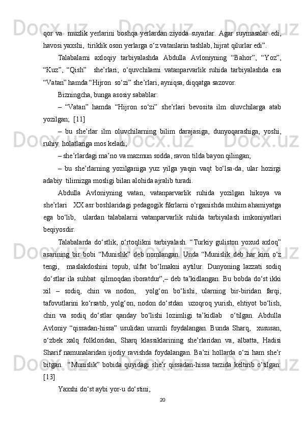 qor   va     muzlik   yerlarini   boshqa   yerlardan   ziyoda   suyarlar.   Agar   suymasalar   edi,
havosi yaxshi,  tiriklik oson yerlarga o‘z vatanlarin tashlab, hijrat qilurlar edi”.  
Talabalarni   axloqiy   tarbiyalashda   Abdulla   Avloniyning   “Bahor”,   “Yoz”,
“Kuz”,   “Qish”     she’rlari;   o‘quvchilarni   vatanparvarlik   ruhida   tarbiyalashda   esa
“Vatan” hamda “Hijron  so‘zi” she’rlari, ayniqsa, diqqatga sazovor.  
Bizningcha, bunga asosiy sabablar:  
–   “Vatan”   hamda   “Hijron   so‘zi”   she’rlari   bevosita   ilm   oluvchilarga   atab
yozilgan;   [11]
–   bu   she’rlar   ilm   oluvchilarning   bilim   darajasiga,   dunyoqarashiga,   yoshi,
ruhiy  holatlariga mos keladi;  
– she’rlardagi ma’no va mazmun sodda, ravon tilda bayon qilingan;  
–   bu   she’rlarning   yozilganiga   yuz   yilga   yaqin   vaqt   bo‘lsa-da,   ular   hozirgi
adabiy  tilimizga mosligi bilan alohida ajralib turadi.  
Abdulla   Avloniyning   vatan,   vatanparvarlik   ruhida   yozilgan   hikoya   va
she’rlari   XX asr boshlaridagi pedagogik fikrlarni o‘rganishda muhim ahamiyatga
ega   bo‘lib,     ulardan   talabalarni   vatanparvarlik   ruhida   tarbiyalash   imkoniyatlari
beqiyosdir.  
Talabalarda   do‘stlik,   o‘rtoqlikni   tarbiyalash.   “Turkiy   guliston   yoxud   axloq”
asarining   bir   bobi   “Munislik”   deb   nomlangan.   Unda   “Munislik   deb   har   kim   o‘z
tengi,     maslakdoshini   topub,   ulfat   bo‘lmakni   aytilur.   Dunyoning   lazzati   sodiq
do‘stlar ila suhbat    qilmoqdan iboratdur”,– deb ta’kidlangan. Bu bobda do‘st  ikki
xil   –   sodiq,   chin   va   nodon,     yolg‘on   bo‘lishi,   ularning   bir-biridan   farqi,
tafovutlarini   ko‘rsatib,   yolg‘on,   nodon   do‘stdan     uzoqroq   yurish,   ehtiyot   bo‘lish,
chin   va   sodiq   do‘stlar   qanday   bo‘lishi   lozimligi   ta’kidlab     o‘tilgan.   Abdulla
Avloniy   “qissadan-hissa”   usulidan   unumli   foydalangan.   Bunda   Sharq,     xususan,
o‘zbek   xalq   folkloridan,   Sharq   klassiklarining   she’rlaridan   va,   albatta,   Hadisi
Sharif   namunalaridan   ijodiy   ravishda   foydalangan.   Ba’zi   hollarda   o‘zi   ham   she’r
bitgan.   “Munislik”  bobida quyidagi  she’r  qissadan-hissa  tarzida  keltirib o‘tilgan:
[13]
Yaxshi do‘st aybi yor-u do‘stini,  
20 